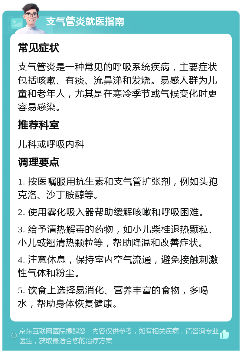 支气管炎就医指南 常见症状 支气管炎是一种常见的呼吸系统疾病，主要症状包括咳嗽、有痰、流鼻涕和发烧。易感人群为儿童和老年人，尤其是在寒冷季节或气候变化时更容易感染。 推荐科室 儿科或呼吸内科 调理要点 1. 按医嘱服用抗生素和支气管扩张剂，例如头孢克洛、沙丁胺醇等。 2. 使用雾化吸入器帮助缓解咳嗽和呼吸困难。 3. 给予清热解毒的药物，如小儿柴桂退热颗粒、小儿豉翘清热颗粒等，帮助降温和改善症状。 4. 注意休息，保持室内空气流通，避免接触刺激性气体和粉尘。 5. 饮食上选择易消化、营养丰富的食物，多喝水，帮助身体恢复健康。