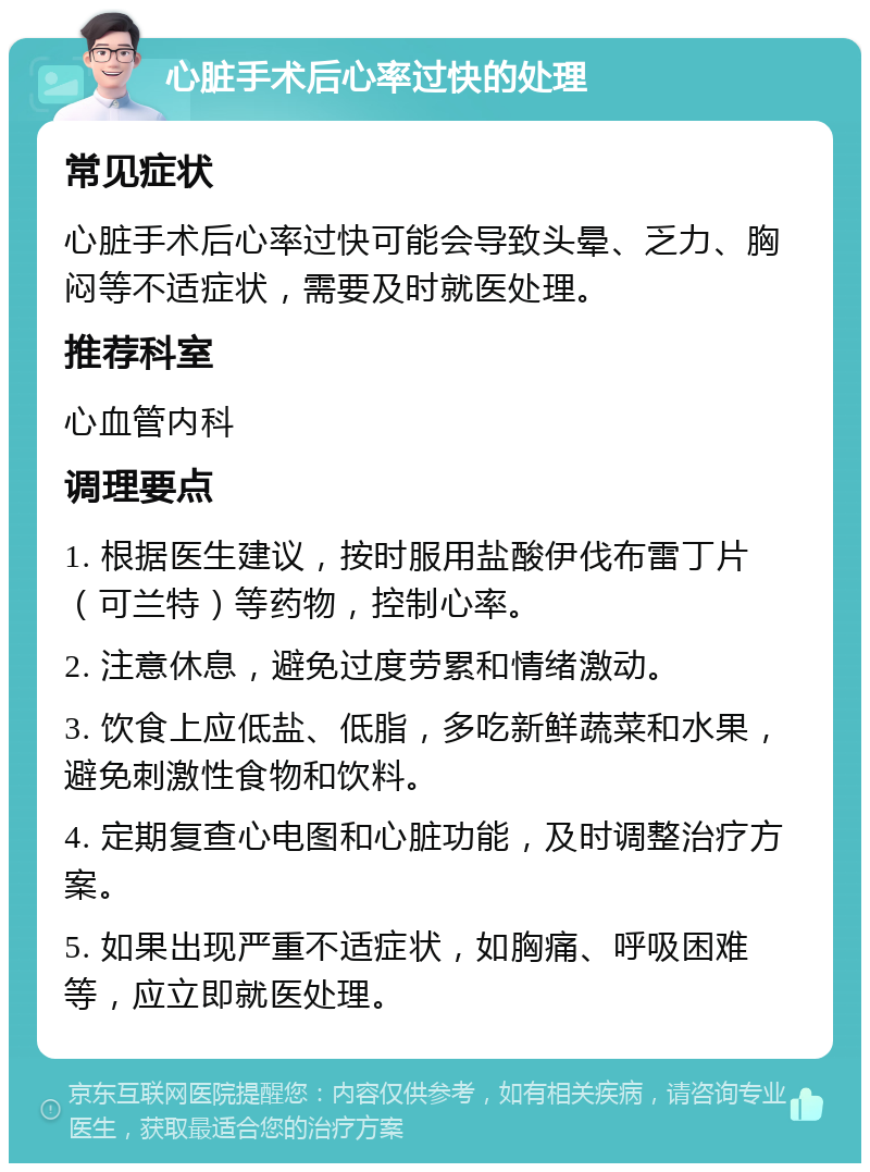 心脏手术后心率过快的处理 常见症状 心脏手术后心率过快可能会导致头晕、乏力、胸闷等不适症状，需要及时就医处理。 推荐科室 心血管内科 调理要点 1. 根据医生建议，按时服用盐酸伊伐布雷丁片（可兰特）等药物，控制心率。 2. 注意休息，避免过度劳累和情绪激动。 3. 饮食上应低盐、低脂，多吃新鲜蔬菜和水果，避免刺激性食物和饮料。 4. 定期复查心电图和心脏功能，及时调整治疗方案。 5. 如果出现严重不适症状，如胸痛、呼吸困难等，应立即就医处理。