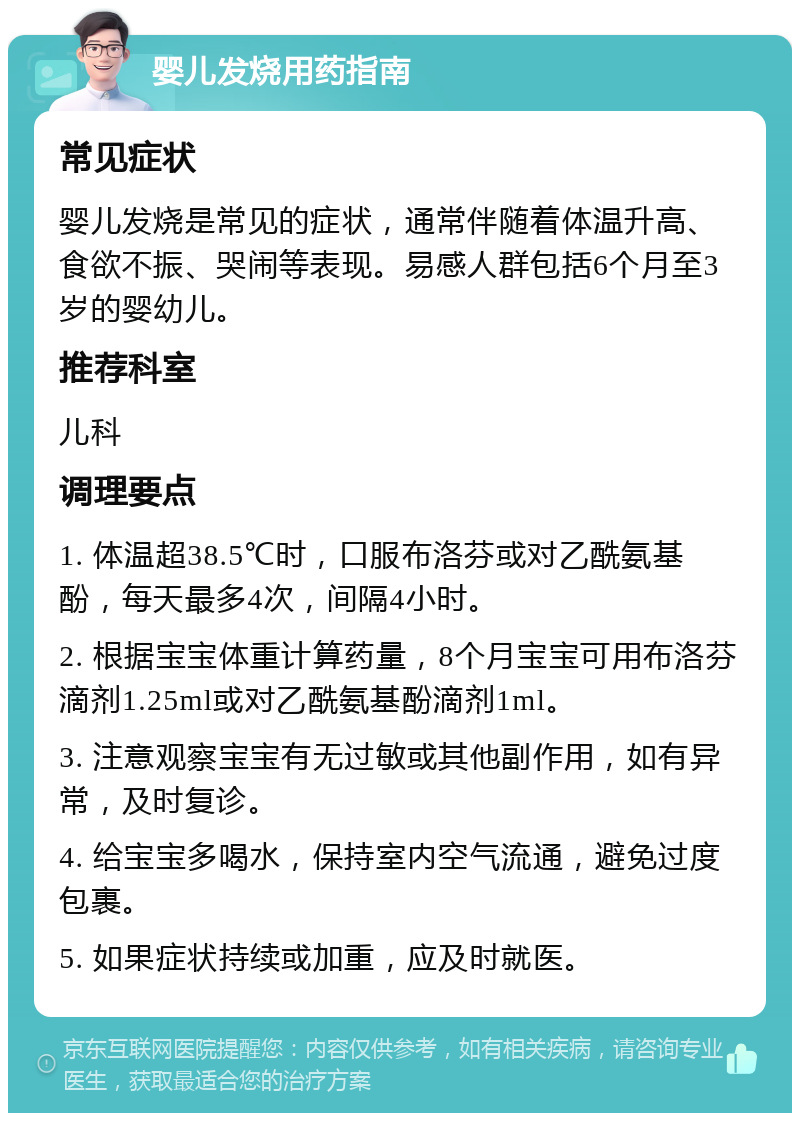 婴儿发烧用药指南 常见症状 婴儿发烧是常见的症状，通常伴随着体温升高、食欲不振、哭闹等表现。易感人群包括6个月至3岁的婴幼儿。 推荐科室 儿科 调理要点 1. 体温超38.5℃时，口服布洛芬或对乙酰氨基酚，每天最多4次，间隔4小时。 2. 根据宝宝体重计算药量，8个月宝宝可用布洛芬滴剂1.25ml或对乙酰氨基酚滴剂1ml。 3. 注意观察宝宝有无过敏或其他副作用，如有异常，及时复诊。 4. 给宝宝多喝水，保持室内空气流通，避免过度包裹。 5. 如果症状持续或加重，应及时就医。