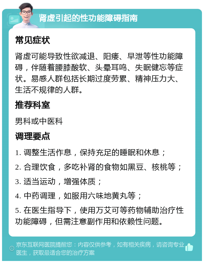 肾虚引起的性功能障碍指南 常见症状 肾虚可能导致性欲减退、阳痿、早泄等性功能障碍，伴随着腰膝酸软、头晕耳鸣、失眠健忘等症状。易感人群包括长期过度劳累、精神压力大、生活不规律的人群。 推荐科室 男科或中医科 调理要点 1. 调整生活作息，保持充足的睡眠和休息； 2. 合理饮食，多吃补肾的食物如黑豆、核桃等； 3. 适当运动，增强体质； 4. 中药调理，如服用六味地黄丸等； 5. 在医生指导下，使用万艾可等药物辅助治疗性功能障碍，但需注意副作用和依赖性问题。