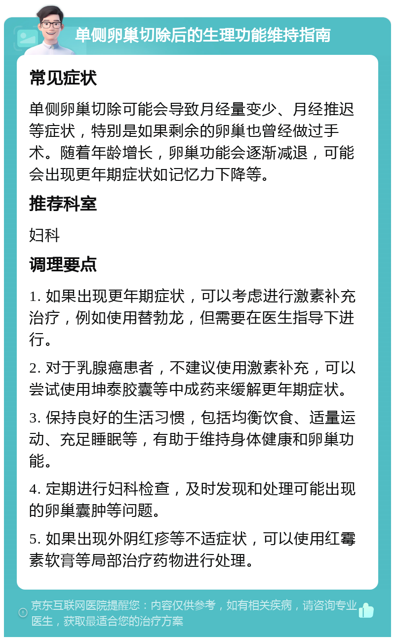 单侧卵巢切除后的生理功能维持指南 常见症状 单侧卵巢切除可能会导致月经量变少、月经推迟等症状，特别是如果剩余的卵巢也曾经做过手术。随着年龄增长，卵巢功能会逐渐减退，可能会出现更年期症状如记忆力下降等。 推荐科室 妇科 调理要点 1. 如果出现更年期症状，可以考虑进行激素补充治疗，例如使用替勃龙，但需要在医生指导下进行。 2. 对于乳腺癌患者，不建议使用激素补充，可以尝试使用坤泰胶囊等中成药来缓解更年期症状。 3. 保持良好的生活习惯，包括均衡饮食、适量运动、充足睡眠等，有助于维持身体健康和卵巢功能。 4. 定期进行妇科检查，及时发现和处理可能出现的卵巢囊肿等问题。 5. 如果出现外阴红疹等不适症状，可以使用红霉素软膏等局部治疗药物进行处理。