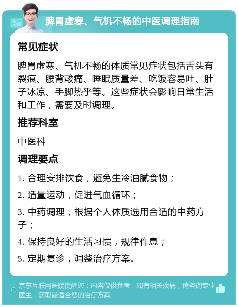 脾胃虚寒、气机不畅的中医调理指南 常见症状 脾胃虚寒、气机不畅的体质常见症状包括舌头有裂痕、腰背酸痛、睡眠质量差、吃饭容易吐、肚子冰凉、手脚热乎等。这些症状会影响日常生活和工作，需要及时调理。 推荐科室 中医科 调理要点 1. 合理安排饮食，避免生冷油腻食物； 2. 适量运动，促进气血循环； 3. 中药调理，根据个人体质选用合适的中药方子； 4. 保持良好的生活习惯，规律作息； 5. 定期复诊，调整治疗方案。