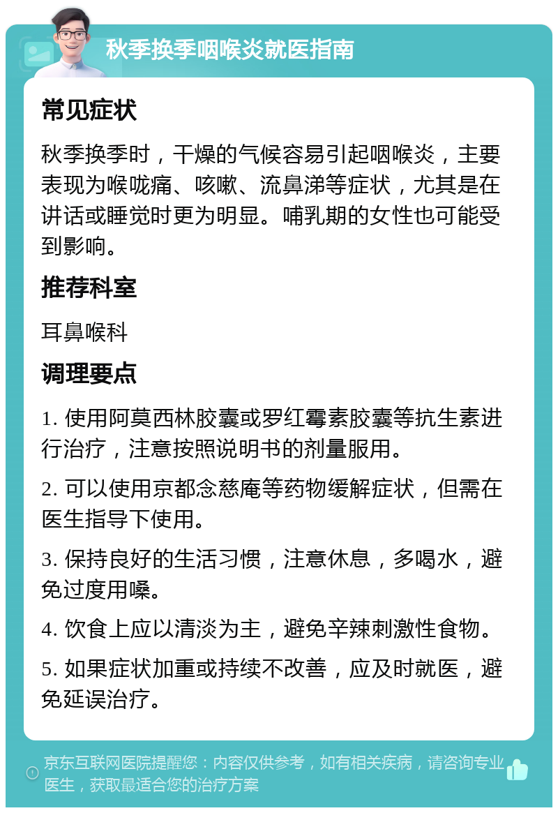 秋季换季咽喉炎就医指南 常见症状 秋季换季时，干燥的气候容易引起咽喉炎，主要表现为喉咙痛、咳嗽、流鼻涕等症状，尤其是在讲话或睡觉时更为明显。哺乳期的女性也可能受到影响。 推荐科室 耳鼻喉科 调理要点 1. 使用阿莫西林胶囊或罗红霉素胶囊等抗生素进行治疗，注意按照说明书的剂量服用。 2. 可以使用京都念慈庵等药物缓解症状，但需在医生指导下使用。 3. 保持良好的生活习惯，注意休息，多喝水，避免过度用嗓。 4. 饮食上应以清淡为主，避免辛辣刺激性食物。 5. 如果症状加重或持续不改善，应及时就医，避免延误治疗。