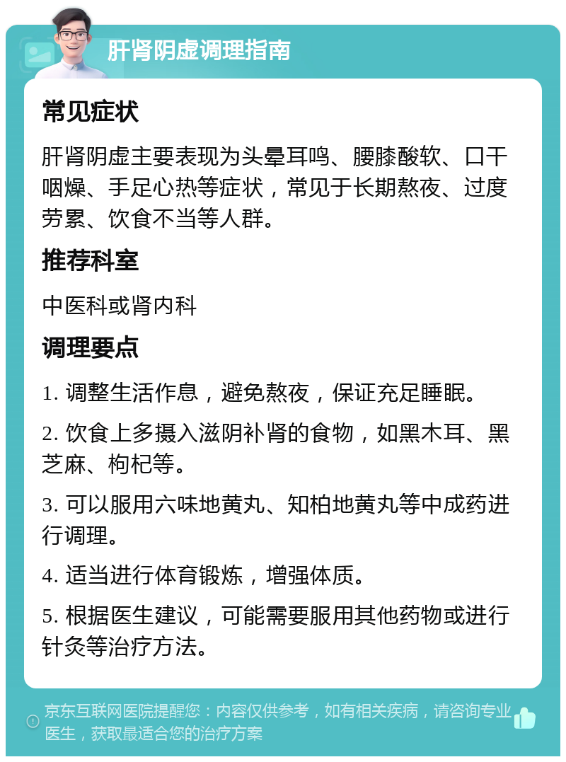 肝肾阴虚调理指南 常见症状 肝肾阴虚主要表现为头晕耳鸣、腰膝酸软、口干咽燥、手足心热等症状，常见于长期熬夜、过度劳累、饮食不当等人群。 推荐科室 中医科或肾内科 调理要点 1. 调整生活作息，避免熬夜，保证充足睡眠。 2. 饮食上多摄入滋阴补肾的食物，如黑木耳、黑芝麻、枸杞等。 3. 可以服用六味地黄丸、知柏地黄丸等中成药进行调理。 4. 适当进行体育锻炼，增强体质。 5. 根据医生建议，可能需要服用其他药物或进行针灸等治疗方法。