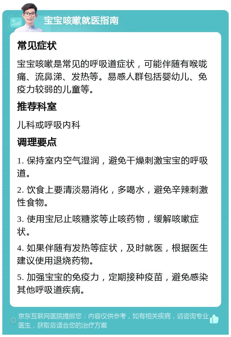 宝宝咳嗽就医指南 常见症状 宝宝咳嗽是常见的呼吸道症状，可能伴随有喉咙痛、流鼻涕、发热等。易感人群包括婴幼儿、免疫力较弱的儿童等。 推荐科室 儿科或呼吸内科 调理要点 1. 保持室内空气湿润，避免干燥刺激宝宝的呼吸道。 2. 饮食上要清淡易消化，多喝水，避免辛辣刺激性食物。 3. 使用宝尼止咳糖浆等止咳药物，缓解咳嗽症状。 4. 如果伴随有发热等症状，及时就医，根据医生建议使用退烧药物。 5. 加强宝宝的免疫力，定期接种疫苗，避免感染其他呼吸道疾病。