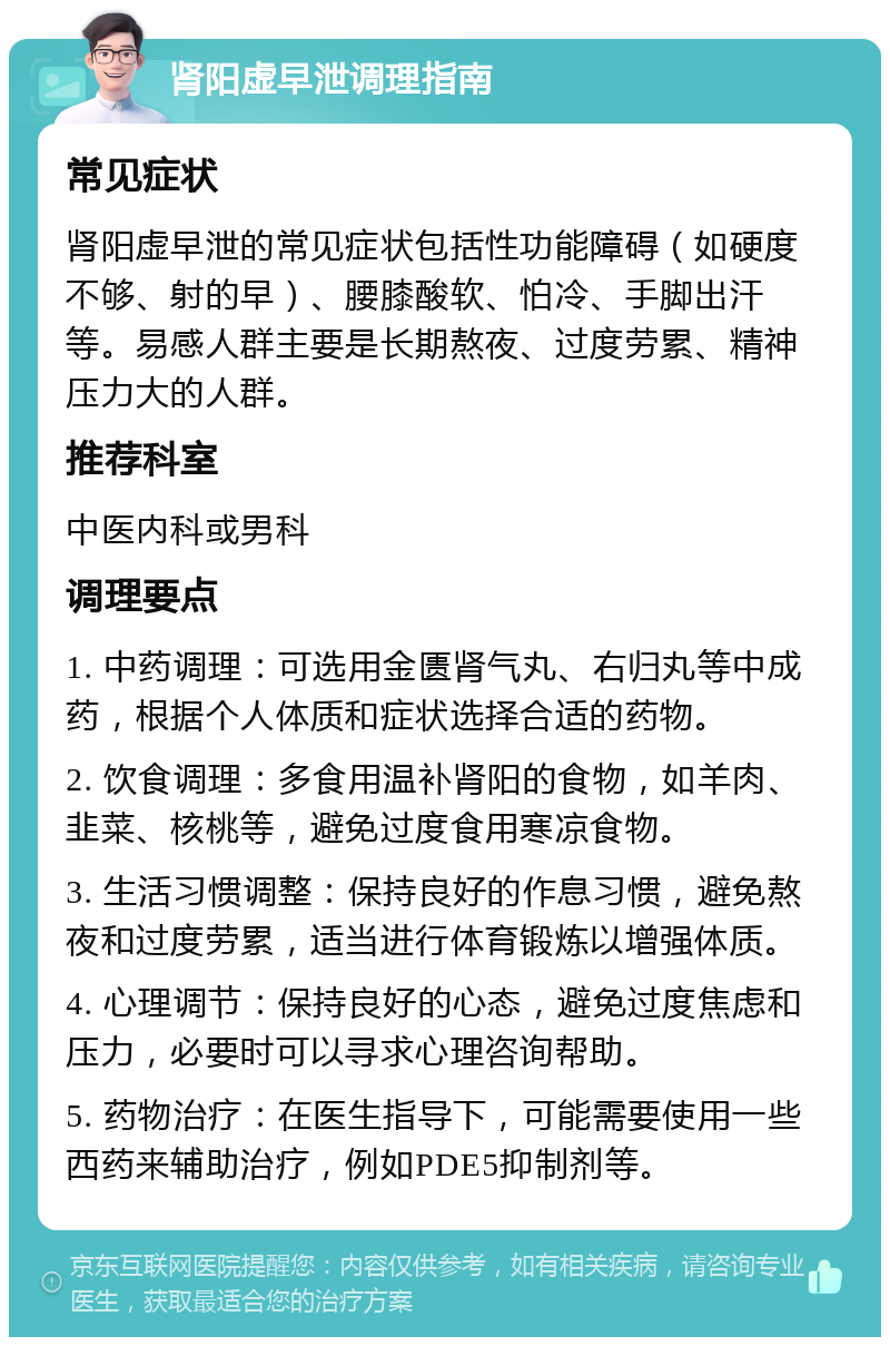 肾阳虚早泄调理指南 常见症状 肾阳虚早泄的常见症状包括性功能障碍（如硬度不够、射的早）、腰膝酸软、怕冷、手脚出汗等。易感人群主要是长期熬夜、过度劳累、精神压力大的人群。 推荐科室 中医内科或男科 调理要点 1. 中药调理：可选用金匮肾气丸、右归丸等中成药，根据个人体质和症状选择合适的药物。 2. 饮食调理：多食用温补肾阳的食物，如羊肉、韭菜、核桃等，避免过度食用寒凉食物。 3. 生活习惯调整：保持良好的作息习惯，避免熬夜和过度劳累，适当进行体育锻炼以增强体质。 4. 心理调节：保持良好的心态，避免过度焦虑和压力，必要时可以寻求心理咨询帮助。 5. 药物治疗：在医生指导下，可能需要使用一些西药来辅助治疗，例如PDE5抑制剂等。