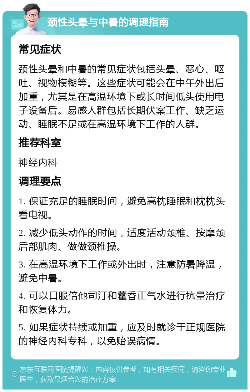 颈性头晕与中暑的调理指南 常见症状 颈性头晕和中暑的常见症状包括头晕、恶心、呕吐、视物模糊等。这些症状可能会在中午外出后加重，尤其是在高温环境下或长时间低头使用电子设备后。易感人群包括长期伏案工作、缺乏运动、睡眠不足或在高温环境下工作的人群。 推荐科室 神经内科 调理要点 1. 保证充足的睡眠时间，避免高枕睡眠和枕枕头看电视。 2. 减少低头动作的时间，适度活动颈椎、按摩颈后部肌肉、做做颈椎操。 3. 在高温环境下工作或外出时，注意防暑降温，避免中暑。 4. 可以口服倍他司汀和藿香正气水进行抗晕治疗和恢复体力。 5. 如果症状持续或加重，应及时就诊于正规医院的神经内科专科，以免贻误病情。