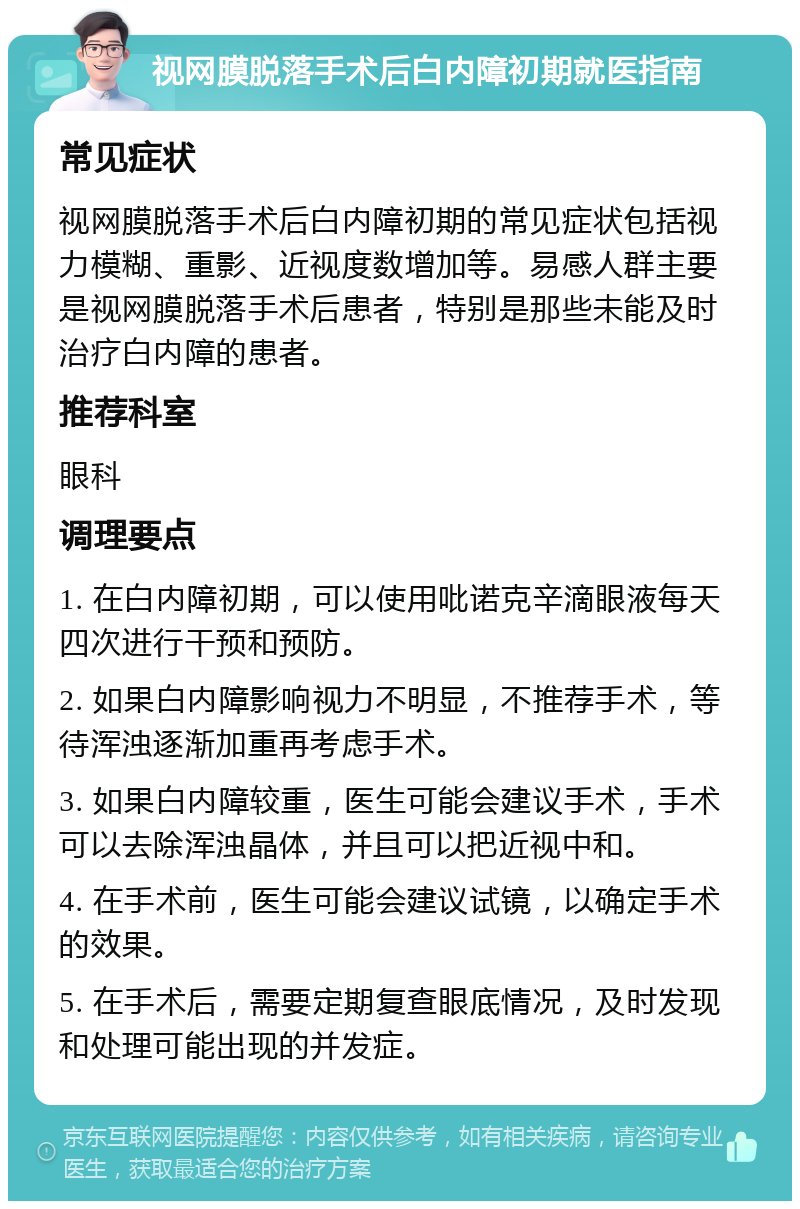 视网膜脱落手术后白内障初期就医指南 常见症状 视网膜脱落手术后白内障初期的常见症状包括视力模糊、重影、近视度数增加等。易感人群主要是视网膜脱落手术后患者，特别是那些未能及时治疗白内障的患者。 推荐科室 眼科 调理要点 1. 在白内障初期，可以使用吡诺克辛滴眼液每天四次进行干预和预防。 2. 如果白内障影响视力不明显，不推荐手术，等待浑浊逐渐加重再考虑手术。 3. 如果白内障较重，医生可能会建议手术，手术可以去除浑浊晶体，并且可以把近视中和。 4. 在手术前，医生可能会建议试镜，以确定手术的效果。 5. 在手术后，需要定期复查眼底情况，及时发现和处理可能出现的并发症。