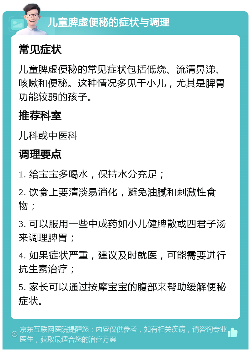 儿童脾虚便秘的症状与调理 常见症状 儿童脾虚便秘的常见症状包括低烧、流清鼻涕、咳嗽和便秘。这种情况多见于小儿，尤其是脾胃功能较弱的孩子。 推荐科室 儿科或中医科 调理要点 1. 给宝宝多喝水，保持水分充足； 2. 饮食上要清淡易消化，避免油腻和刺激性食物； 3. 可以服用一些中成药如小儿健脾散或四君子汤来调理脾胃； 4. 如果症状严重，建议及时就医，可能需要进行抗生素治疗； 5. 家长可以通过按摩宝宝的腹部来帮助缓解便秘症状。