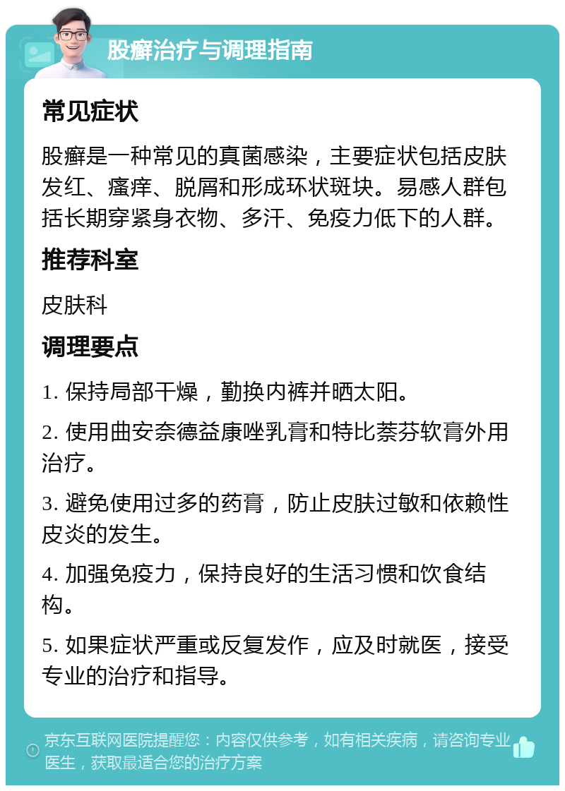 股癣治疗与调理指南 常见症状 股癣是一种常见的真菌感染，主要症状包括皮肤发红、瘙痒、脱屑和形成环状斑块。易感人群包括长期穿紧身衣物、多汗、免疫力低下的人群。 推荐科室 皮肤科 调理要点 1. 保持局部干燥，勤换内裤并晒太阳。 2. 使用曲安奈德益康唑乳膏和特比萘芬软膏外用治疗。 3. 避免使用过多的药膏，防止皮肤过敏和依赖性皮炎的发生。 4. 加强免疫力，保持良好的生活习惯和饮食结构。 5. 如果症状严重或反复发作，应及时就医，接受专业的治疗和指导。