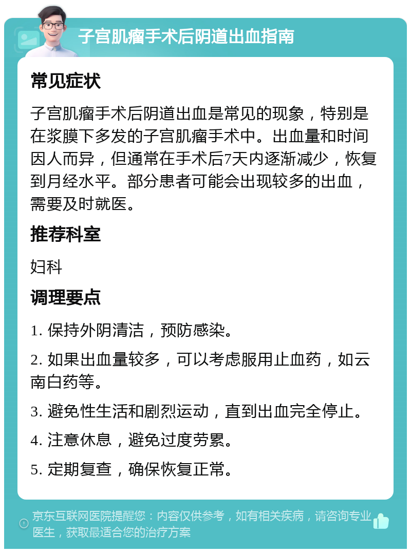 子宫肌瘤手术后阴道出血指南 常见症状 子宫肌瘤手术后阴道出血是常见的现象，特别是在浆膜下多发的子宫肌瘤手术中。出血量和时间因人而异，但通常在手术后7天内逐渐减少，恢复到月经水平。部分患者可能会出现较多的出血，需要及时就医。 推荐科室 妇科 调理要点 1. 保持外阴清洁，预防感染。 2. 如果出血量较多，可以考虑服用止血药，如云南白药等。 3. 避免性生活和剧烈运动，直到出血完全停止。 4. 注意休息，避免过度劳累。 5. 定期复查，确保恢复正常。