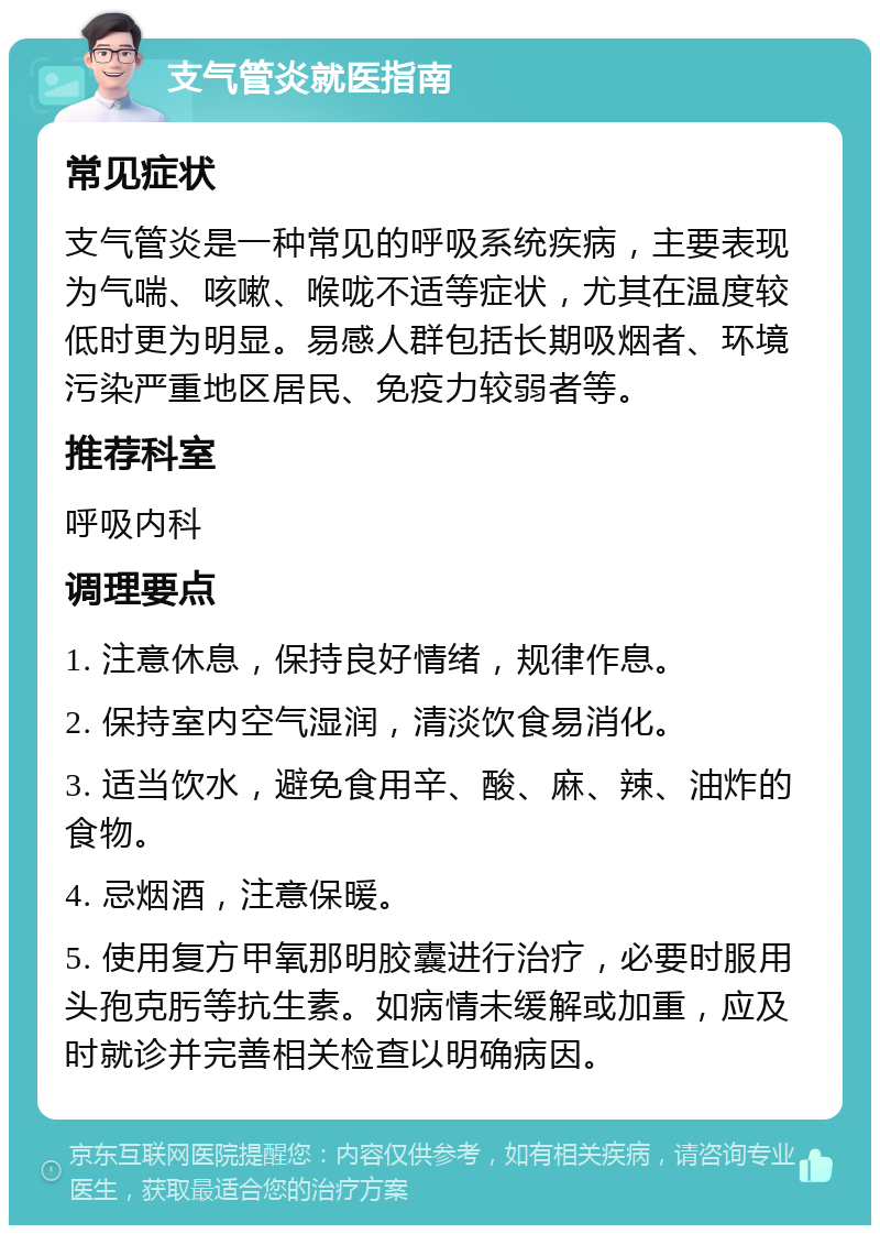 支气管炎就医指南 常见症状 支气管炎是一种常见的呼吸系统疾病，主要表现为气喘、咳嗽、喉咙不适等症状，尤其在温度较低时更为明显。易感人群包括长期吸烟者、环境污染严重地区居民、免疫力较弱者等。 推荐科室 呼吸内科 调理要点 1. 注意休息，保持良好情绪，规律作息。 2. 保持室内空气湿润，清淡饮食易消化。 3. 适当饮水，避免食用辛、酸、麻、辣、油炸的食物。 4. 忌烟酒，注意保暖。 5. 使用复方甲氧那明胶囊进行治疗，必要时服用头孢克肟等抗生素。如病情未缓解或加重，应及时就诊并完善相关检查以明确病因。