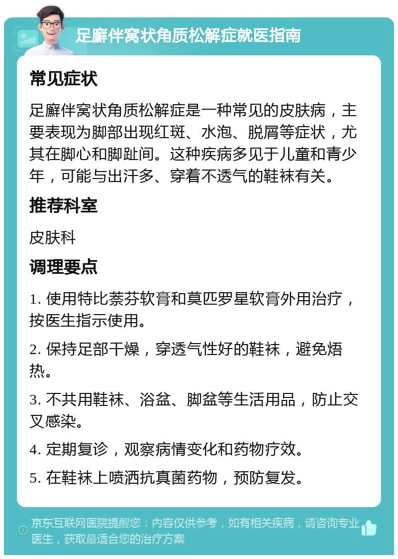 足廯伴窝状角质松解症就医指南 常见症状 足廯伴窝状角质松解症是一种常见的皮肤病，主要表现为脚部出现红斑、水泡、脱屑等症状，尤其在脚心和脚趾间。这种疾病多见于儿童和青少年，可能与出汗多、穿着不透气的鞋袜有关。 推荐科室 皮肤科 调理要点 1. 使用特比萘芬软膏和莫匹罗星软膏外用治疗，按医生指示使用。 2. 保持足部干燥，穿透气性好的鞋袜，避免焐热。 3. 不共用鞋袜、浴盆、脚盆等生活用品，防止交叉感染。 4. 定期复诊，观察病情变化和药物疗效。 5. 在鞋袜上喷洒抗真菌药物，预防复发。