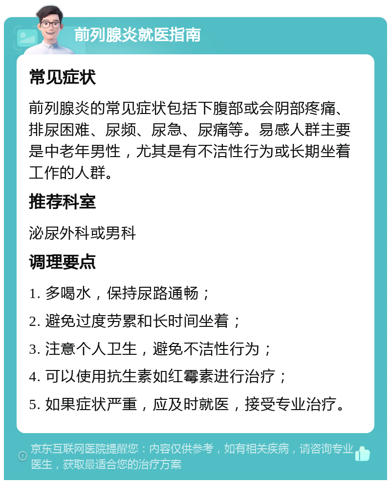 前列腺炎就医指南 常见症状 前列腺炎的常见症状包括下腹部或会阴部疼痛、排尿困难、尿频、尿急、尿痛等。易感人群主要是中老年男性，尤其是有不洁性行为或长期坐着工作的人群。 推荐科室 泌尿外科或男科 调理要点 1. 多喝水，保持尿路通畅； 2. 避免过度劳累和长时间坐着； 3. 注意个人卫生，避免不洁性行为； 4. 可以使用抗生素如红霉素进行治疗； 5. 如果症状严重，应及时就医，接受专业治疗。