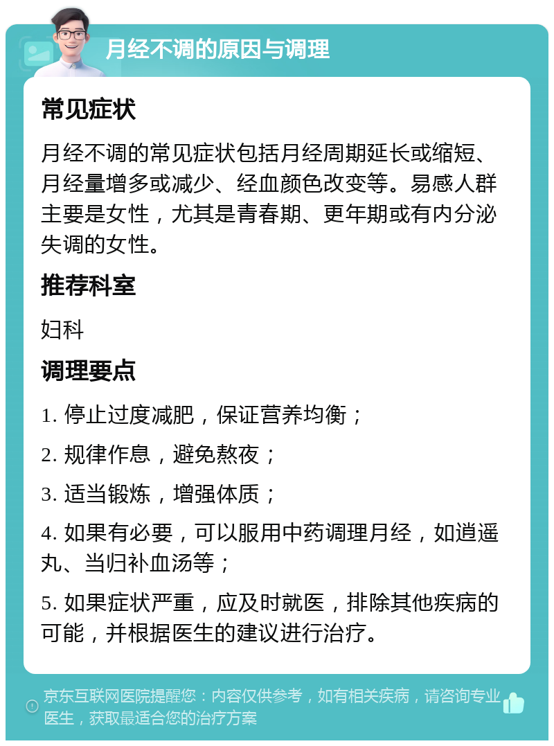 月经不调的原因与调理 常见症状 月经不调的常见症状包括月经周期延长或缩短、月经量增多或减少、经血颜色改变等。易感人群主要是女性，尤其是青春期、更年期或有内分泌失调的女性。 推荐科室 妇科 调理要点 1. 停止过度减肥，保证营养均衡； 2. 规律作息，避免熬夜； 3. 适当锻炼，增强体质； 4. 如果有必要，可以服用中药调理月经，如逍遥丸、当归补血汤等； 5. 如果症状严重，应及时就医，排除其他疾病的可能，并根据医生的建议进行治疗。