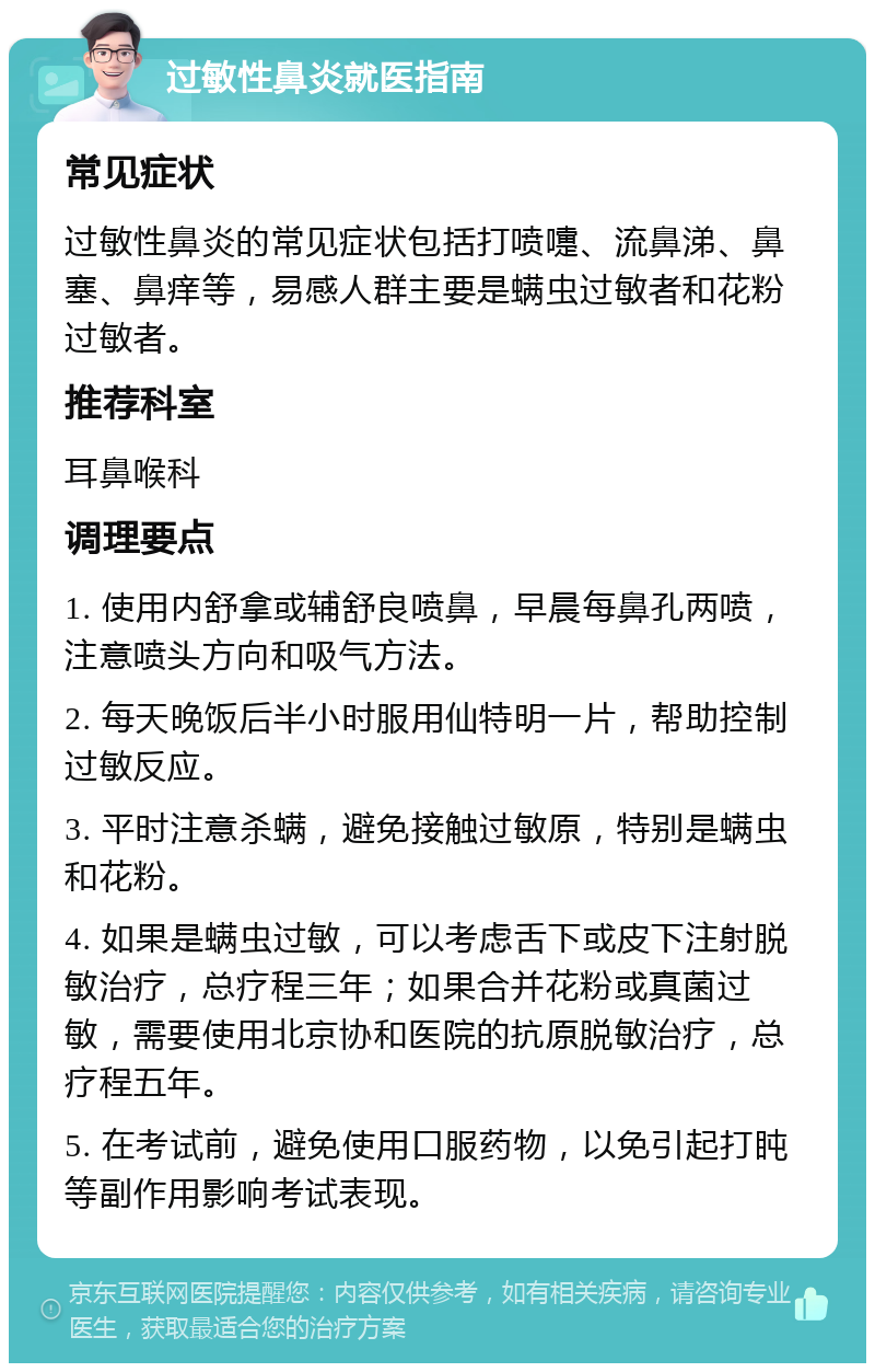 过敏性鼻炎就医指南 常见症状 过敏性鼻炎的常见症状包括打喷嚏、流鼻涕、鼻塞、鼻痒等，易感人群主要是螨虫过敏者和花粉过敏者。 推荐科室 耳鼻喉科 调理要点 1. 使用内舒拿或辅舒良喷鼻，早晨每鼻孔两喷，注意喷头方向和吸气方法。 2. 每天晚饭后半小时服用仙特明一片，帮助控制过敏反应。 3. 平时注意杀螨，避免接触过敏原，特别是螨虫和花粉。 4. 如果是螨虫过敏，可以考虑舌下或皮下注射脱敏治疗，总疗程三年；如果合并花粉或真菌过敏，需要使用北京协和医院的抗原脱敏治疗，总疗程五年。 5. 在考试前，避免使用口服药物，以免引起打盹等副作用影响考试表现。