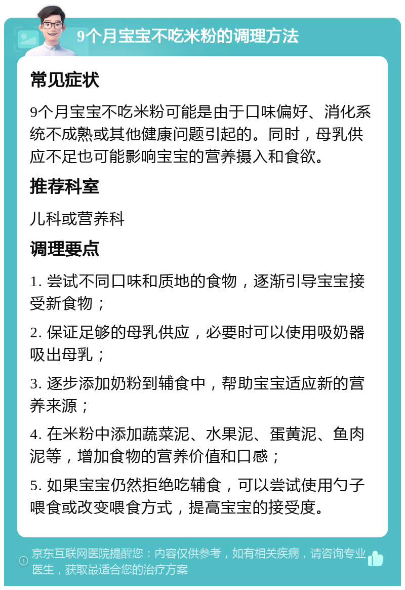 9个月宝宝不吃米粉的调理方法 常见症状 9个月宝宝不吃米粉可能是由于口味偏好、消化系统不成熟或其他健康问题引起的。同时，母乳供应不足也可能影响宝宝的营养摄入和食欲。 推荐科室 儿科或营养科 调理要点 1. 尝试不同口味和质地的食物，逐渐引导宝宝接受新食物； 2. 保证足够的母乳供应，必要时可以使用吸奶器吸出母乳； 3. 逐步添加奶粉到辅食中，帮助宝宝适应新的营养来源； 4. 在米粉中添加蔬菜泥、水果泥、蛋黄泥、鱼肉泥等，增加食物的营养价值和口感； 5. 如果宝宝仍然拒绝吃辅食，可以尝试使用勺子喂食或改变喂食方式，提高宝宝的接受度。