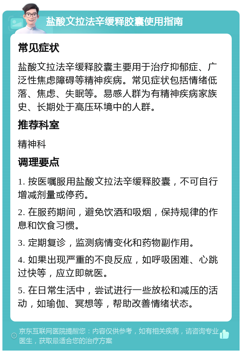 盐酸文拉法辛缓释胶囊使用指南 常见症状 盐酸文拉法辛缓释胶囊主要用于治疗抑郁症、广泛性焦虑障碍等精神疾病。常见症状包括情绪低落、焦虑、失眠等。易感人群为有精神疾病家族史、长期处于高压环境中的人群。 推荐科室 精神科 调理要点 1. 按医嘱服用盐酸文拉法辛缓释胶囊，不可自行增减剂量或停药。 2. 在服药期间，避免饮酒和吸烟，保持规律的作息和饮食习惯。 3. 定期复诊，监测病情变化和药物副作用。 4. 如果出现严重的不良反应，如呼吸困难、心跳过快等，应立即就医。 5. 在日常生活中，尝试进行一些放松和减压的活动，如瑜伽、冥想等，帮助改善情绪状态。