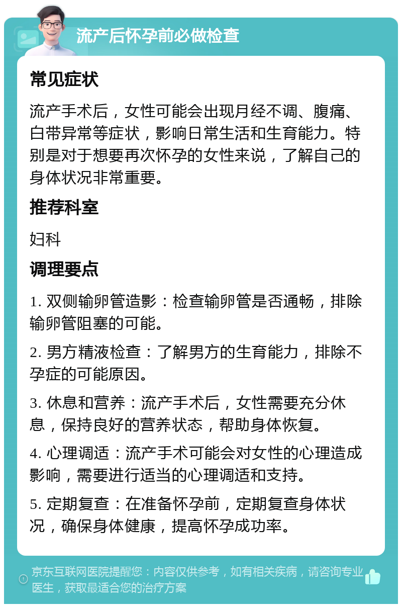 流产后怀孕前必做检查 常见症状 流产手术后，女性可能会出现月经不调、腹痛、白带异常等症状，影响日常生活和生育能力。特别是对于想要再次怀孕的女性来说，了解自己的身体状况非常重要。 推荐科室 妇科 调理要点 1. 双侧输卵管造影：检查输卵管是否通畅，排除输卵管阻塞的可能。 2. 男方精液检查：了解男方的生育能力，排除不孕症的可能原因。 3. 休息和营养：流产手术后，女性需要充分休息，保持良好的营养状态，帮助身体恢复。 4. 心理调适：流产手术可能会对女性的心理造成影响，需要进行适当的心理调适和支持。 5. 定期复查：在准备怀孕前，定期复查身体状况，确保身体健康，提高怀孕成功率。