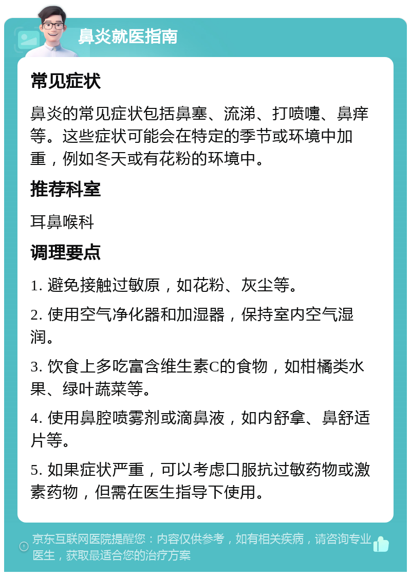 鼻炎就医指南 常见症状 鼻炎的常见症状包括鼻塞、流涕、打喷嚏、鼻痒等。这些症状可能会在特定的季节或环境中加重，例如冬天或有花粉的环境中。 推荐科室 耳鼻喉科 调理要点 1. 避免接触过敏原，如花粉、灰尘等。 2. 使用空气净化器和加湿器，保持室内空气湿润。 3. 饮食上多吃富含维生素C的食物，如柑橘类水果、绿叶蔬菜等。 4. 使用鼻腔喷雾剂或滴鼻液，如内舒拿、鼻舒适片等。 5. 如果症状严重，可以考虑口服抗过敏药物或激素药物，但需在医生指导下使用。