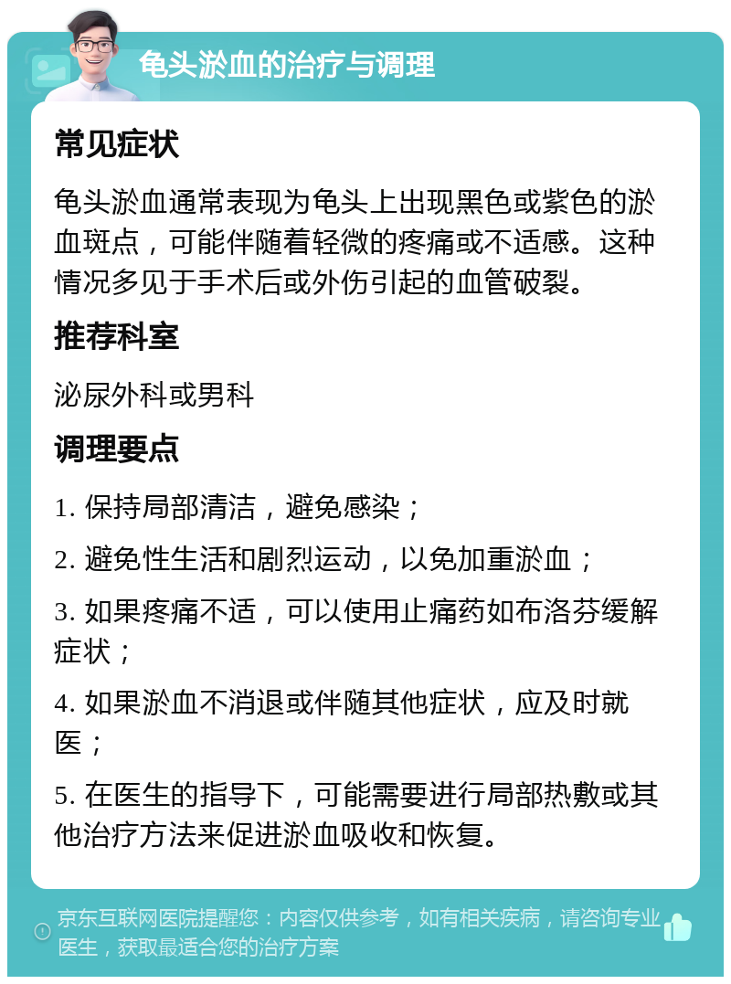 龟头淤血的治疗与调理 常见症状 龟头淤血通常表现为龟头上出现黑色或紫色的淤血斑点，可能伴随着轻微的疼痛或不适感。这种情况多见于手术后或外伤引起的血管破裂。 推荐科室 泌尿外科或男科 调理要点 1. 保持局部清洁，避免感染； 2. 避免性生活和剧烈运动，以免加重淤血； 3. 如果疼痛不适，可以使用止痛药如布洛芬缓解症状； 4. 如果淤血不消退或伴随其他症状，应及时就医； 5. 在医生的指导下，可能需要进行局部热敷或其他治疗方法来促进淤血吸收和恢复。