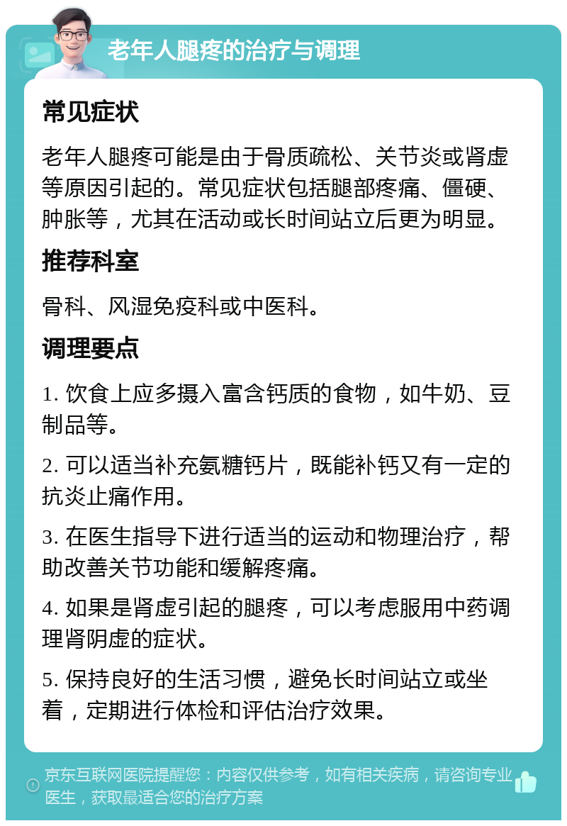 老年人腿疼的治疗与调理 常见症状 老年人腿疼可能是由于骨质疏松、关节炎或肾虚等原因引起的。常见症状包括腿部疼痛、僵硬、肿胀等，尤其在活动或长时间站立后更为明显。 推荐科室 骨科、风湿免疫科或中医科。 调理要点 1. 饮食上应多摄入富含钙质的食物，如牛奶、豆制品等。 2. 可以适当补充氨糖钙片，既能补钙又有一定的抗炎止痛作用。 3. 在医生指导下进行适当的运动和物理治疗，帮助改善关节功能和缓解疼痛。 4. 如果是肾虚引起的腿疼，可以考虑服用中药调理肾阴虚的症状。 5. 保持良好的生活习惯，避免长时间站立或坐着，定期进行体检和评估治疗效果。