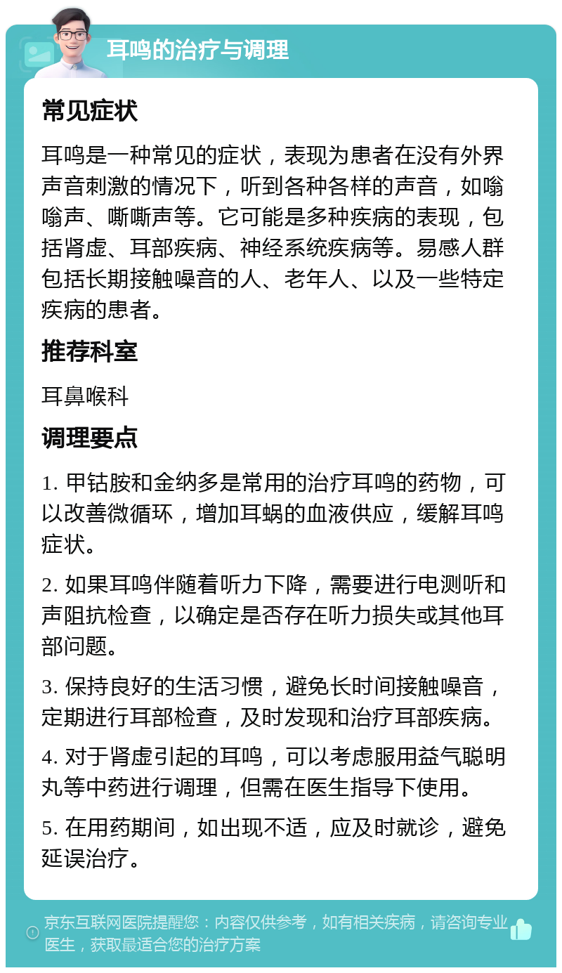 耳鸣的治疗与调理 常见症状 耳鸣是一种常见的症状，表现为患者在没有外界声音刺激的情况下，听到各种各样的声音，如嗡嗡声、嘶嘶声等。它可能是多种疾病的表现，包括肾虚、耳部疾病、神经系统疾病等。易感人群包括长期接触噪音的人、老年人、以及一些特定疾病的患者。 推荐科室 耳鼻喉科 调理要点 1. 甲钴胺和金纳多是常用的治疗耳鸣的药物，可以改善微循环，增加耳蜗的血液供应，缓解耳鸣症状。 2. 如果耳鸣伴随着听力下降，需要进行电测听和声阻抗检查，以确定是否存在听力损失或其他耳部问题。 3. 保持良好的生活习惯，避免长时间接触噪音，定期进行耳部检查，及时发现和治疗耳部疾病。 4. 对于肾虚引起的耳鸣，可以考虑服用益气聪明丸等中药进行调理，但需在医生指导下使用。 5. 在用药期间，如出现不适，应及时就诊，避免延误治疗。