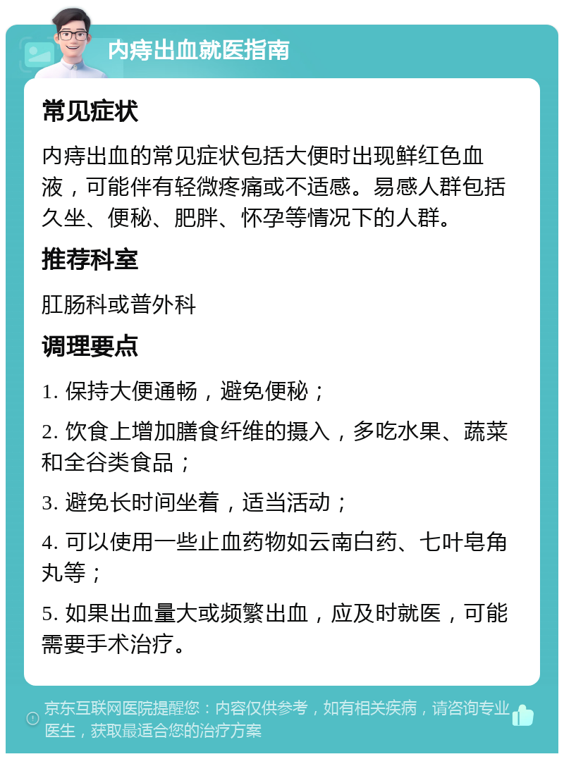 内痔出血就医指南 常见症状 内痔出血的常见症状包括大便时出现鲜红色血液，可能伴有轻微疼痛或不适感。易感人群包括久坐、便秘、肥胖、怀孕等情况下的人群。 推荐科室 肛肠科或普外科 调理要点 1. 保持大便通畅，避免便秘； 2. 饮食上增加膳食纤维的摄入，多吃水果、蔬菜和全谷类食品； 3. 避免长时间坐着，适当活动； 4. 可以使用一些止血药物如云南白药、七叶皂角丸等； 5. 如果出血量大或频繁出血，应及时就医，可能需要手术治疗。