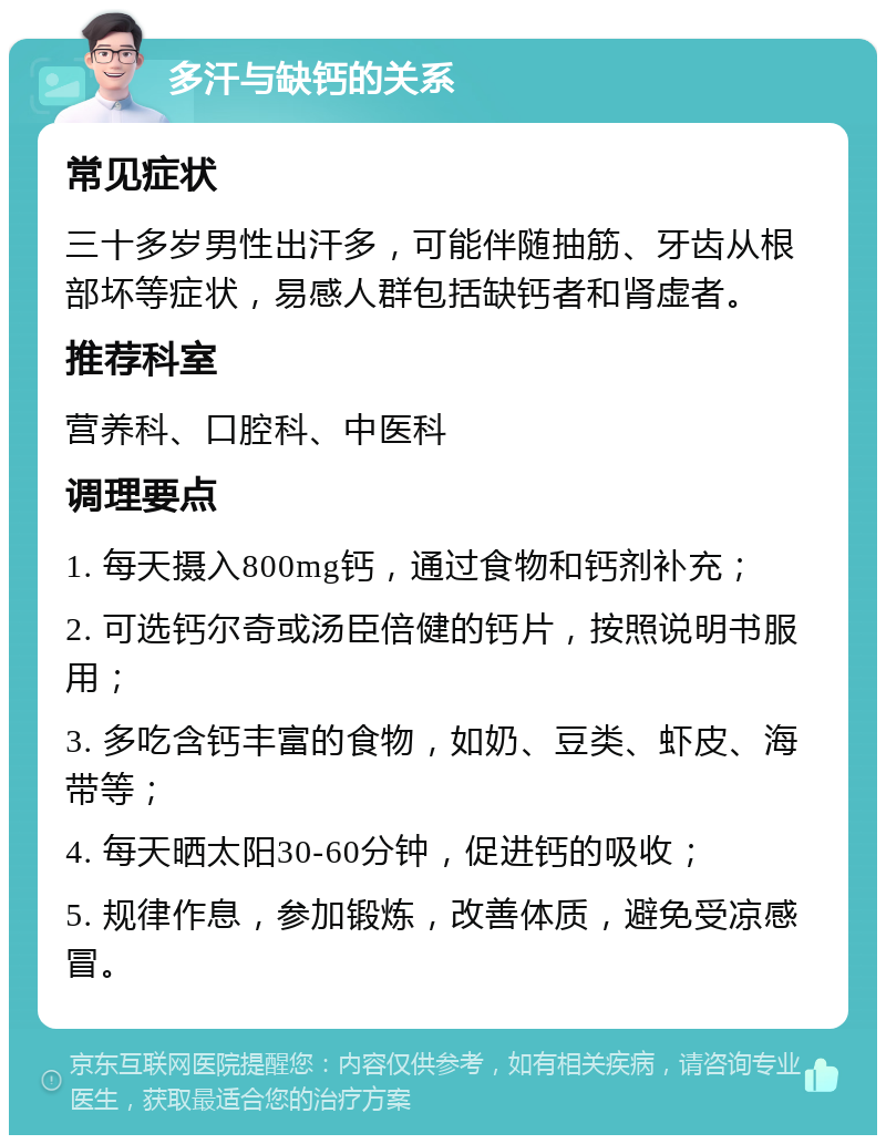 多汗与缺钙的关系 常见症状 三十多岁男性出汗多，可能伴随抽筋、牙齿从根部坏等症状，易感人群包括缺钙者和肾虚者。 推荐科室 营养科、口腔科、中医科 调理要点 1. 每天摄入800mg钙，通过食物和钙剂补充； 2. 可选钙尔奇或汤臣倍健的钙片，按照说明书服用； 3. 多吃含钙丰富的食物，如奶、豆类、虾皮、海带等； 4. 每天晒太阳30-60分钟，促进钙的吸收； 5. 规律作息，参加锻炼，改善体质，避免受凉感冒。