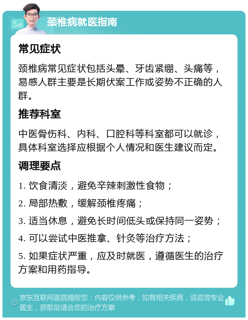 颈椎病就医指南 常见症状 颈椎病常见症状包括头晕、牙齿紧绷、头痛等，易感人群主要是长期伏案工作或姿势不正确的人群。 推荐科室 中医骨伤科、内科、口腔科等科室都可以就诊，具体科室选择应根据个人情况和医生建议而定。 调理要点 1. 饮食清淡，避免辛辣刺激性食物； 2. 局部热敷，缓解颈椎疼痛； 3. 适当休息，避免长时间低头或保持同一姿势； 4. 可以尝试中医推拿、针灸等治疗方法； 5. 如果症状严重，应及时就医，遵循医生的治疗方案和用药指导。