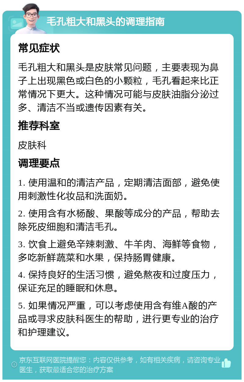 毛孔粗大和黑头的调理指南 常见症状 毛孔粗大和黑头是皮肤常见问题，主要表现为鼻子上出现黑色或白色的小颗粒，毛孔看起来比正常情况下更大。这种情况可能与皮肤油脂分泌过多、清洁不当或遗传因素有关。 推荐科室 皮肤科 调理要点 1. 使用温和的清洁产品，定期清洁面部，避免使用刺激性化妆品和洗面奶。 2. 使用含有水杨酸、果酸等成分的产品，帮助去除死皮细胞和清洁毛孔。 3. 饮食上避免辛辣刺激、牛羊肉、海鲜等食物，多吃新鲜蔬菜和水果，保持肠胃健康。 4. 保持良好的生活习惯，避免熬夜和过度压力，保证充足的睡眠和休息。 5. 如果情况严重，可以考虑使用含有维A酸的产品或寻求皮肤科医生的帮助，进行更专业的治疗和护理建议。