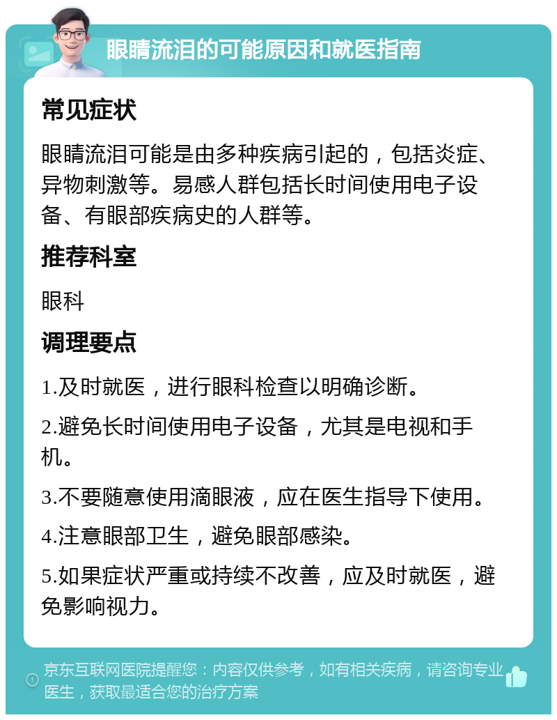 眼睛流泪的可能原因和就医指南 常见症状 眼睛流泪可能是由多种疾病引起的，包括炎症、异物刺激等。易感人群包括长时间使用电子设备、有眼部疾病史的人群等。 推荐科室 眼科 调理要点 1.及时就医，进行眼科检查以明确诊断。 2.避免长时间使用电子设备，尤其是电视和手机。 3.不要随意使用滴眼液，应在医生指导下使用。 4.注意眼部卫生，避免眼部感染。 5.如果症状严重或持续不改善，应及时就医，避免影响视力。