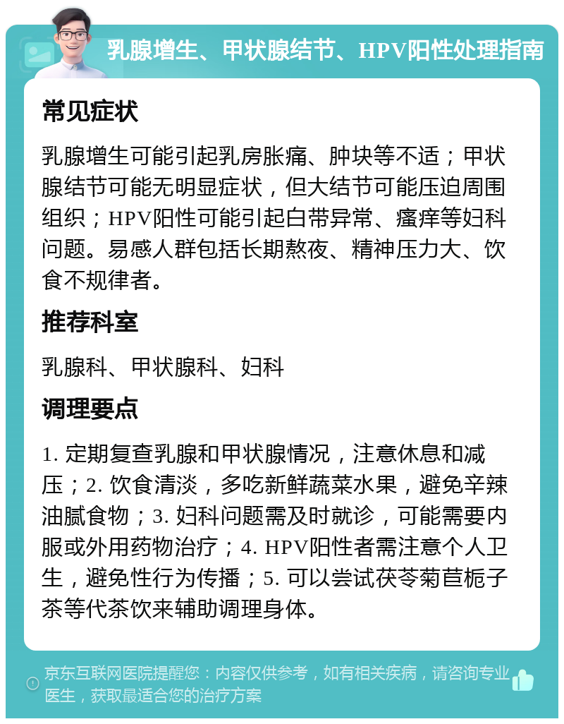 乳腺增生、甲状腺结节、HPV阳性处理指南 常见症状 乳腺增生可能引起乳房胀痛、肿块等不适；甲状腺结节可能无明显症状，但大结节可能压迫周围组织；HPV阳性可能引起白带异常、瘙痒等妇科问题。易感人群包括长期熬夜、精神压力大、饮食不规律者。 推荐科室 乳腺科、甲状腺科、妇科 调理要点 1. 定期复查乳腺和甲状腺情况，注意休息和减压；2. 饮食清淡，多吃新鲜蔬菜水果，避免辛辣油腻食物；3. 妇科问题需及时就诊，可能需要内服或外用药物治疗；4. HPV阳性者需注意个人卫生，避免性行为传播；5. 可以尝试茯苓菊苣栀子茶等代茶饮来辅助调理身体。