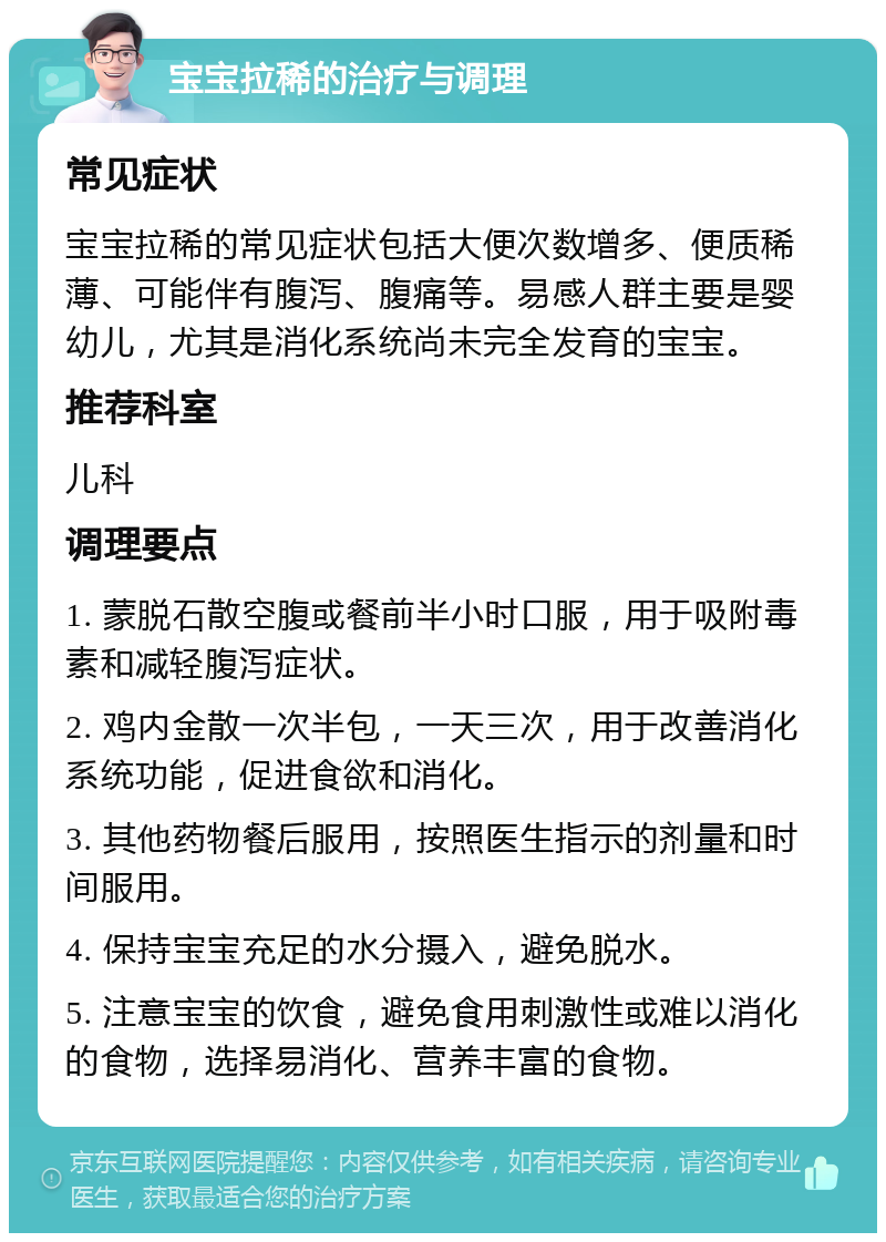 宝宝拉稀的治疗与调理 常见症状 宝宝拉稀的常见症状包括大便次数增多、便质稀薄、可能伴有腹泻、腹痛等。易感人群主要是婴幼儿，尤其是消化系统尚未完全发育的宝宝。 推荐科室 儿科 调理要点 1. 蒙脱石散空腹或餐前半小时口服，用于吸附毒素和减轻腹泻症状。 2. 鸡内金散一次半包，一天三次，用于改善消化系统功能，促进食欲和消化。 3. 其他药物餐后服用，按照医生指示的剂量和时间服用。 4. 保持宝宝充足的水分摄入，避免脱水。 5. 注意宝宝的饮食，避免食用刺激性或难以消化的食物，选择易消化、营养丰富的食物。