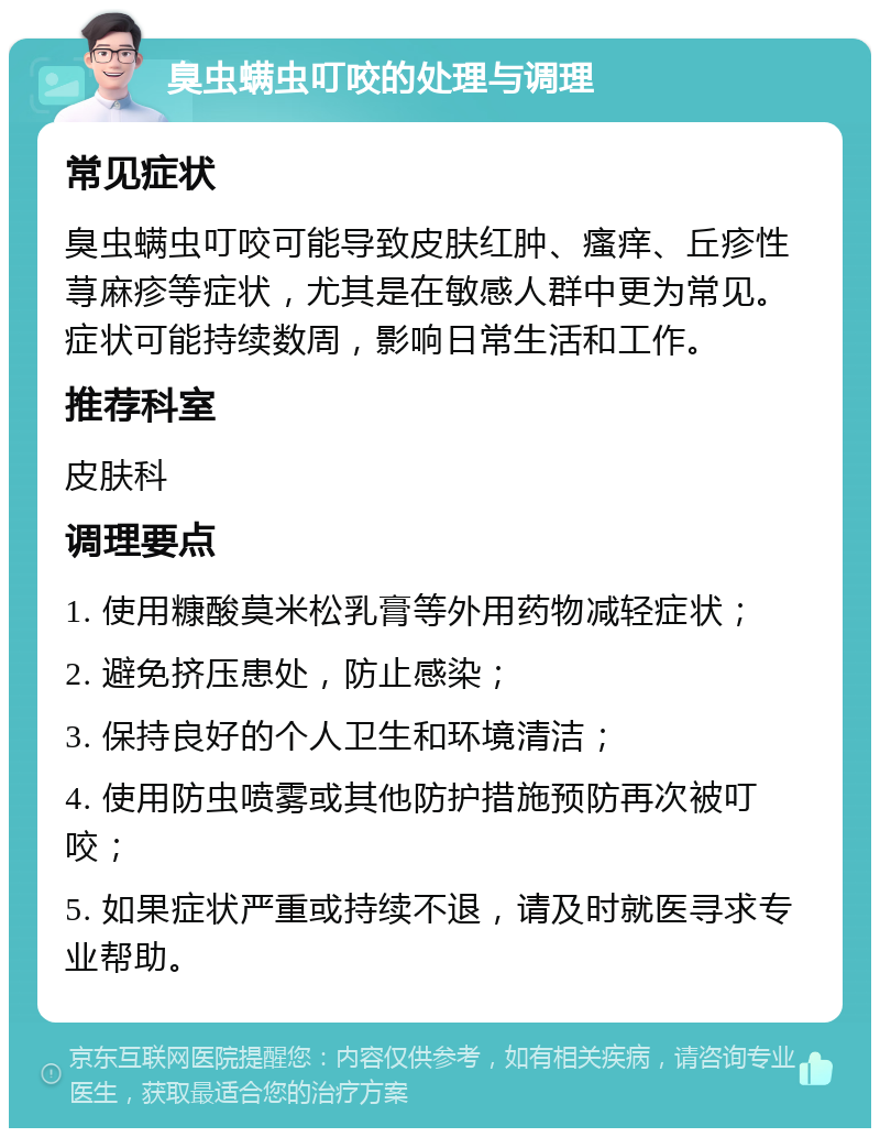 臭虫螨虫叮咬的处理与调理 常见症状 臭虫螨虫叮咬可能导致皮肤红肿、瘙痒、丘疹性荨麻疹等症状，尤其是在敏感人群中更为常见。症状可能持续数周，影响日常生活和工作。 推荐科室 皮肤科 调理要点 1. 使用糠酸莫米松乳膏等外用药物减轻症状； 2. 避免挤压患处，防止感染； 3. 保持良好的个人卫生和环境清洁； 4. 使用防虫喷雾或其他防护措施预防再次被叮咬； 5. 如果症状严重或持续不退，请及时就医寻求专业帮助。