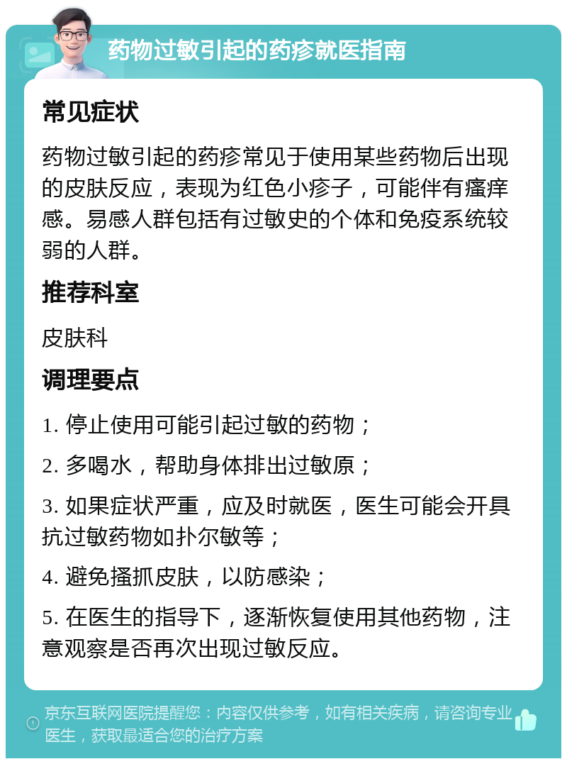 药物过敏引起的药疹就医指南 常见症状 药物过敏引起的药疹常见于使用某些药物后出现的皮肤反应，表现为红色小疹子，可能伴有瘙痒感。易感人群包括有过敏史的个体和免疫系统较弱的人群。 推荐科室 皮肤科 调理要点 1. 停止使用可能引起过敏的药物； 2. 多喝水，帮助身体排出过敏原； 3. 如果症状严重，应及时就医，医生可能会开具抗过敏药物如扑尔敏等； 4. 避免搔抓皮肤，以防感染； 5. 在医生的指导下，逐渐恢复使用其他药物，注意观察是否再次出现过敏反应。