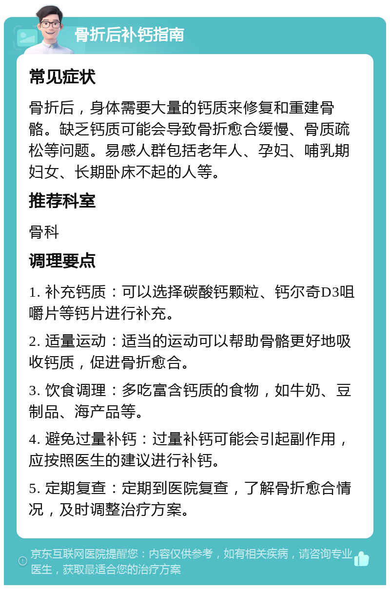 骨折后补钙指南 常见症状 骨折后，身体需要大量的钙质来修复和重建骨骼。缺乏钙质可能会导致骨折愈合缓慢、骨质疏松等问题。易感人群包括老年人、孕妇、哺乳期妇女、长期卧床不起的人等。 推荐科室 骨科 调理要点 1. 补充钙质：可以选择碳酸钙颗粒、钙尔奇D3咀嚼片等钙片进行补充。 2. 适量运动：适当的运动可以帮助骨骼更好地吸收钙质，促进骨折愈合。 3. 饮食调理：多吃富含钙质的食物，如牛奶、豆制品、海产品等。 4. 避免过量补钙：过量补钙可能会引起副作用，应按照医生的建议进行补钙。 5. 定期复查：定期到医院复查，了解骨折愈合情况，及时调整治疗方案。