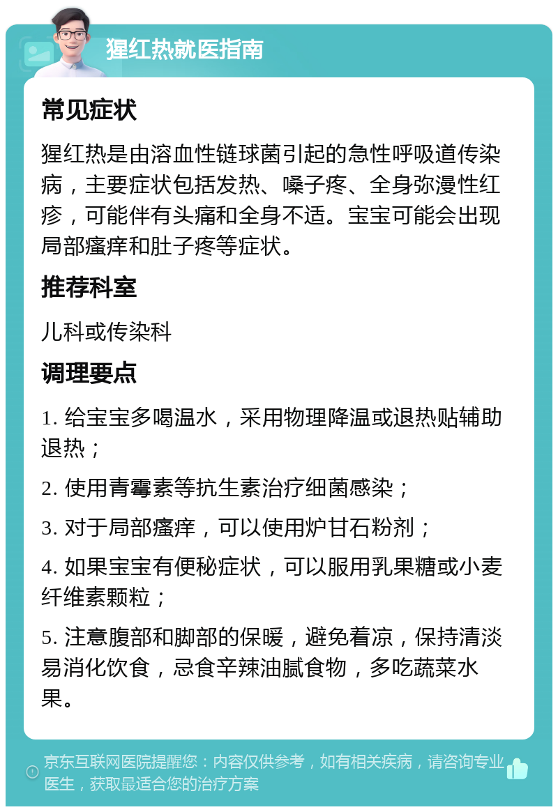 猩红热就医指南 常见症状 猩红热是由溶血性链球菌引起的急性呼吸道传染病，主要症状包括发热、嗓子疼、全身弥漫性红疹，可能伴有头痛和全身不适。宝宝可能会出现局部瘙痒和肚子疼等症状。 推荐科室 儿科或传染科 调理要点 1. 给宝宝多喝温水，采用物理降温或退热贴辅助退热； 2. 使用青霉素等抗生素治疗细菌感染； 3. 对于局部瘙痒，可以使用炉甘石粉剂； 4. 如果宝宝有便秘症状，可以服用乳果糖或小麦纤维素颗粒； 5. 注意腹部和脚部的保暖，避免着凉，保持清淡易消化饮食，忌食辛辣油腻食物，多吃蔬菜水果。