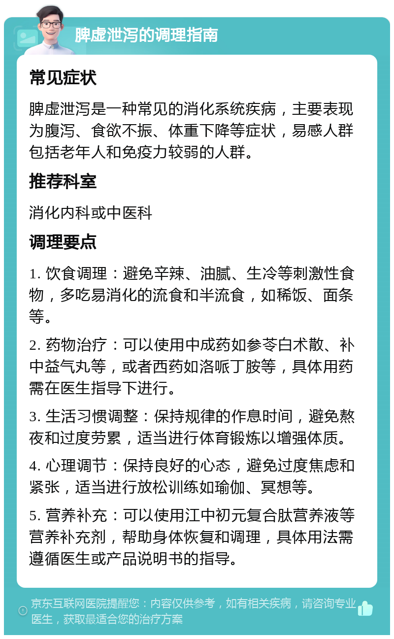 脾虚泄泻的调理指南 常见症状 脾虚泄泻是一种常见的消化系统疾病，主要表现为腹泻、食欲不振、体重下降等症状，易感人群包括老年人和免疫力较弱的人群。 推荐科室 消化内科或中医科 调理要点 1. 饮食调理：避免辛辣、油腻、生冷等刺激性食物，多吃易消化的流食和半流食，如稀饭、面条等。 2. 药物治疗：可以使用中成药如参苓白术散、补中益气丸等，或者西药如洛哌丁胺等，具体用药需在医生指导下进行。 3. 生活习惯调整：保持规律的作息时间，避免熬夜和过度劳累，适当进行体育锻炼以增强体质。 4. 心理调节：保持良好的心态，避免过度焦虑和紧张，适当进行放松训练如瑜伽、冥想等。 5. 营养补充：可以使用江中初元复合肽营养液等营养补充剂，帮助身体恢复和调理，具体用法需遵循医生或产品说明书的指导。