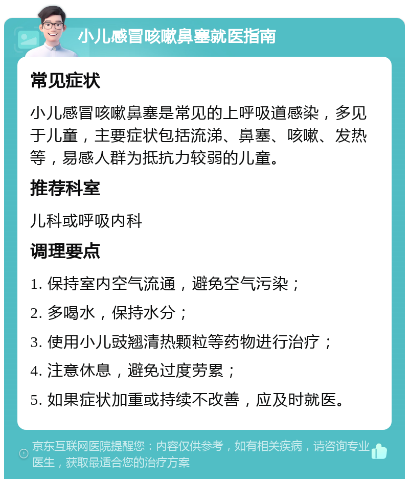 小儿感冒咳嗽鼻塞就医指南 常见症状 小儿感冒咳嗽鼻塞是常见的上呼吸道感染，多见于儿童，主要症状包括流涕、鼻塞、咳嗽、发热等，易感人群为抵抗力较弱的儿童。 推荐科室 儿科或呼吸内科 调理要点 1. 保持室内空气流通，避免空气污染； 2. 多喝水，保持水分； 3. 使用小儿豉翘清热颗粒等药物进行治疗； 4. 注意休息，避免过度劳累； 5. 如果症状加重或持续不改善，应及时就医。