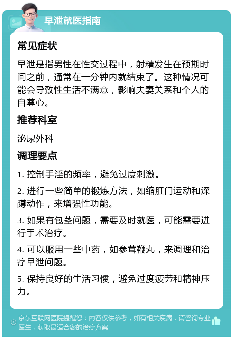 早泄就医指南 常见症状 早泄是指男性在性交过程中，射精发生在预期时间之前，通常在一分钟内就结束了。这种情况可能会导致性生活不满意，影响夫妻关系和个人的自尊心。 推荐科室 泌尿外科 调理要点 1. 控制手淫的频率，避免过度刺激。 2. 进行一些简单的锻炼方法，如缩肛门运动和深蹲动作，来增强性功能。 3. 如果有包茎问题，需要及时就医，可能需要进行手术治疗。 4. 可以服用一些中药，如参茸鞭丸，来调理和治疗早泄问题。 5. 保持良好的生活习惯，避免过度疲劳和精神压力。