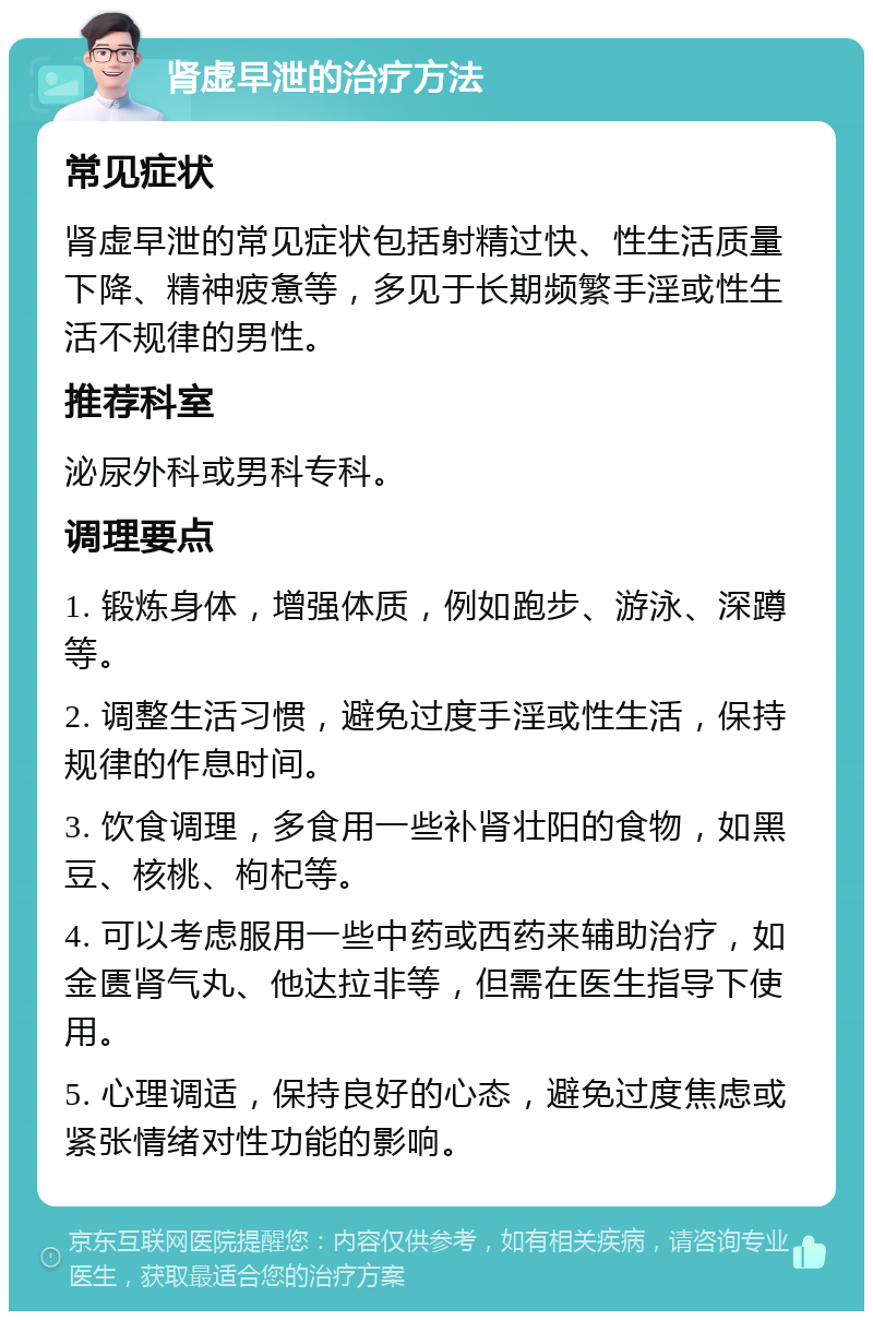 肾虚早泄的治疗方法 常见症状 肾虚早泄的常见症状包括射精过快、性生活质量下降、精神疲惫等，多见于长期频繁手淫或性生活不规律的男性。 推荐科室 泌尿外科或男科专科。 调理要点 1. 锻炼身体，增强体质，例如跑步、游泳、深蹲等。 2. 调整生活习惯，避免过度手淫或性生活，保持规律的作息时间。 3. 饮食调理，多食用一些补肾壮阳的食物，如黑豆、核桃、枸杞等。 4. 可以考虑服用一些中药或西药来辅助治疗，如金匮肾气丸、他达拉非等，但需在医生指导下使用。 5. 心理调适，保持良好的心态，避免过度焦虑或紧张情绪对性功能的影响。