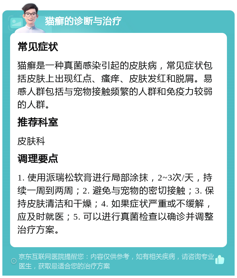 猫癣的诊断与治疗 常见症状 猫癣是一种真菌感染引起的皮肤病，常见症状包括皮肤上出现红点、瘙痒、皮肤发红和脱屑。易感人群包括与宠物接触频繁的人群和免疫力较弱的人群。 推荐科室 皮肤科 调理要点 1. 使用派瑞松软膏进行局部涂抹，2~3次/天，持续一周到两周；2. 避免与宠物的密切接触；3. 保持皮肤清洁和干燥；4. 如果症状严重或不缓解，应及时就医；5. 可以进行真菌检查以确诊并调整治疗方案。