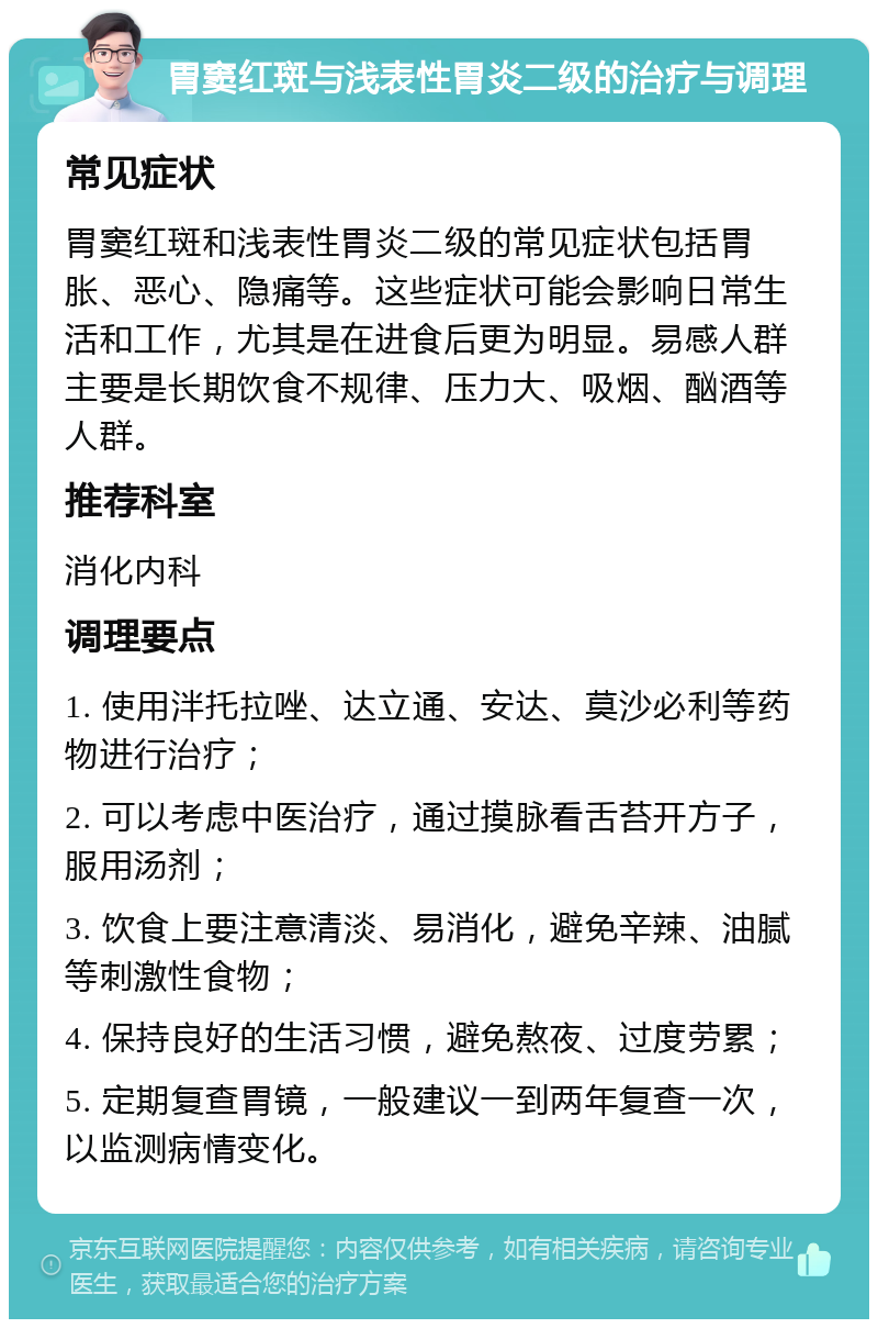 胃窦红斑与浅表性胃炎二级的治疗与调理 常见症状 胃窦红斑和浅表性胃炎二级的常见症状包括胃胀、恶心、隐痛等。这些症状可能会影响日常生活和工作，尤其是在进食后更为明显。易感人群主要是长期饮食不规律、压力大、吸烟、酗酒等人群。 推荐科室 消化内科 调理要点 1. 使用泮托拉唑、达立通、安达、莫沙必利等药物进行治疗； 2. 可以考虑中医治疗，通过摸脉看舌苔开方子，服用汤剂； 3. 饮食上要注意清淡、易消化，避免辛辣、油腻等刺激性食物； 4. 保持良好的生活习惯，避免熬夜、过度劳累； 5. 定期复查胃镜，一般建议一到两年复查一次，以监测病情变化。