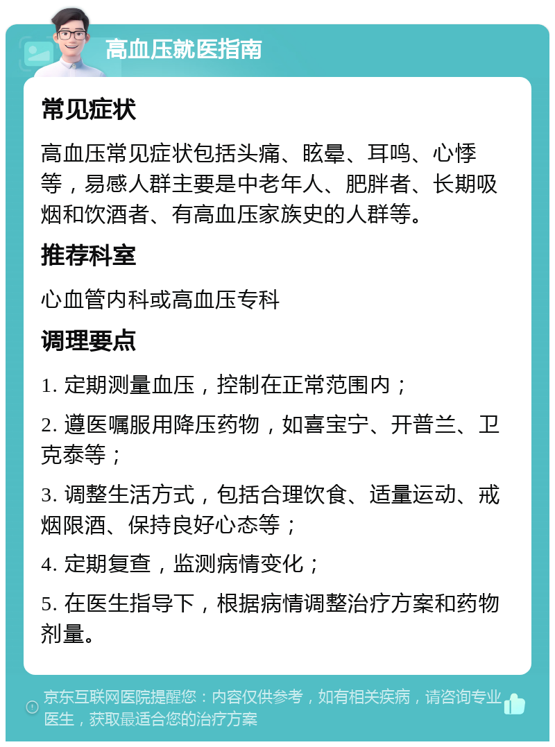 高血压就医指南 常见症状 高血压常见症状包括头痛、眩晕、耳鸣、心悸等，易感人群主要是中老年人、肥胖者、长期吸烟和饮酒者、有高血压家族史的人群等。 推荐科室 心血管内科或高血压专科 调理要点 1. 定期测量血压，控制在正常范围内； 2. 遵医嘱服用降压药物，如喜宝宁、开普兰、卫克泰等； 3. 调整生活方式，包括合理饮食、适量运动、戒烟限酒、保持良好心态等； 4. 定期复查，监测病情变化； 5. 在医生指导下，根据病情调整治疗方案和药物剂量。