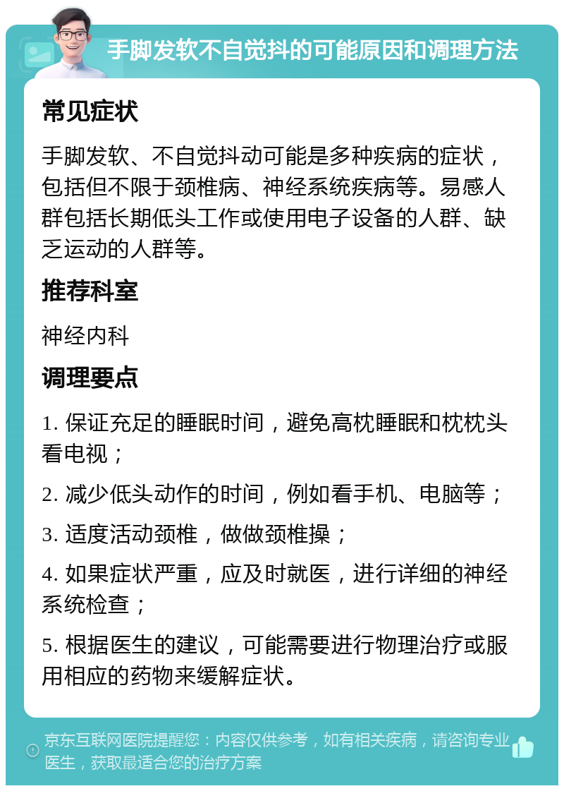 手脚发软不自觉抖的可能原因和调理方法 常见症状 手脚发软、不自觉抖动可能是多种疾病的症状，包括但不限于颈椎病、神经系统疾病等。易感人群包括长期低头工作或使用电子设备的人群、缺乏运动的人群等。 推荐科室 神经内科 调理要点 1. 保证充足的睡眠时间，避免高枕睡眠和枕枕头看电视； 2. 减少低头动作的时间，例如看手机、电脑等； 3. 适度活动颈椎，做做颈椎操； 4. 如果症状严重，应及时就医，进行详细的神经系统检查； 5. 根据医生的建议，可能需要进行物理治疗或服用相应的药物来缓解症状。