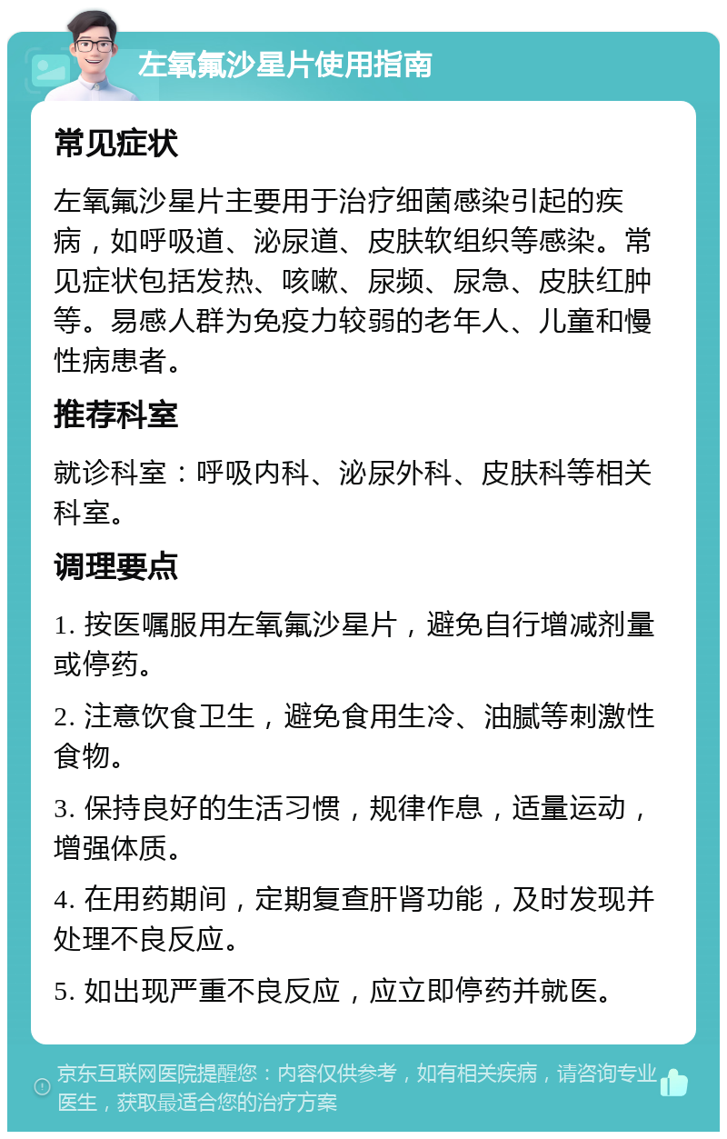 左氧氟沙星片使用指南 常见症状 左氧氟沙星片主要用于治疗细菌感染引起的疾病，如呼吸道、泌尿道、皮肤软组织等感染。常见症状包括发热、咳嗽、尿频、尿急、皮肤红肿等。易感人群为免疫力较弱的老年人、儿童和慢性病患者。 推荐科室 就诊科室：呼吸内科、泌尿外科、皮肤科等相关科室。 调理要点 1. 按医嘱服用左氧氟沙星片，避免自行增减剂量或停药。 2. 注意饮食卫生，避免食用生冷、油腻等刺激性食物。 3. 保持良好的生活习惯，规律作息，适量运动，增强体质。 4. 在用药期间，定期复查肝肾功能，及时发现并处理不良反应。 5. 如出现严重不良反应，应立即停药并就医。