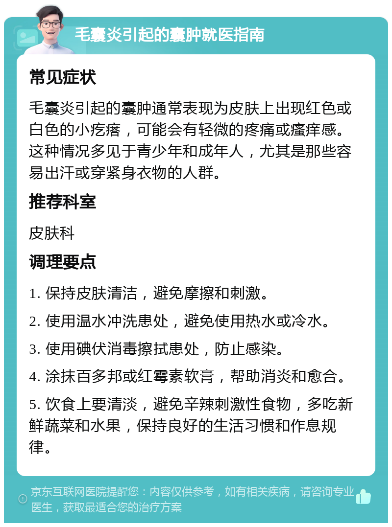 毛囊炎引起的囊肿就医指南 常见症状 毛囊炎引起的囊肿通常表现为皮肤上出现红色或白色的小疙瘩，可能会有轻微的疼痛或瘙痒感。这种情况多见于青少年和成年人，尤其是那些容易出汗或穿紧身衣物的人群。 推荐科室 皮肤科 调理要点 1. 保持皮肤清洁，避免摩擦和刺激。 2. 使用温水冲洗患处，避免使用热水或冷水。 3. 使用碘伏消毒擦拭患处，防止感染。 4. 涂抹百多邦或红霉素软膏，帮助消炎和愈合。 5. 饮食上要清淡，避免辛辣刺激性食物，多吃新鲜蔬菜和水果，保持良好的生活习惯和作息规律。