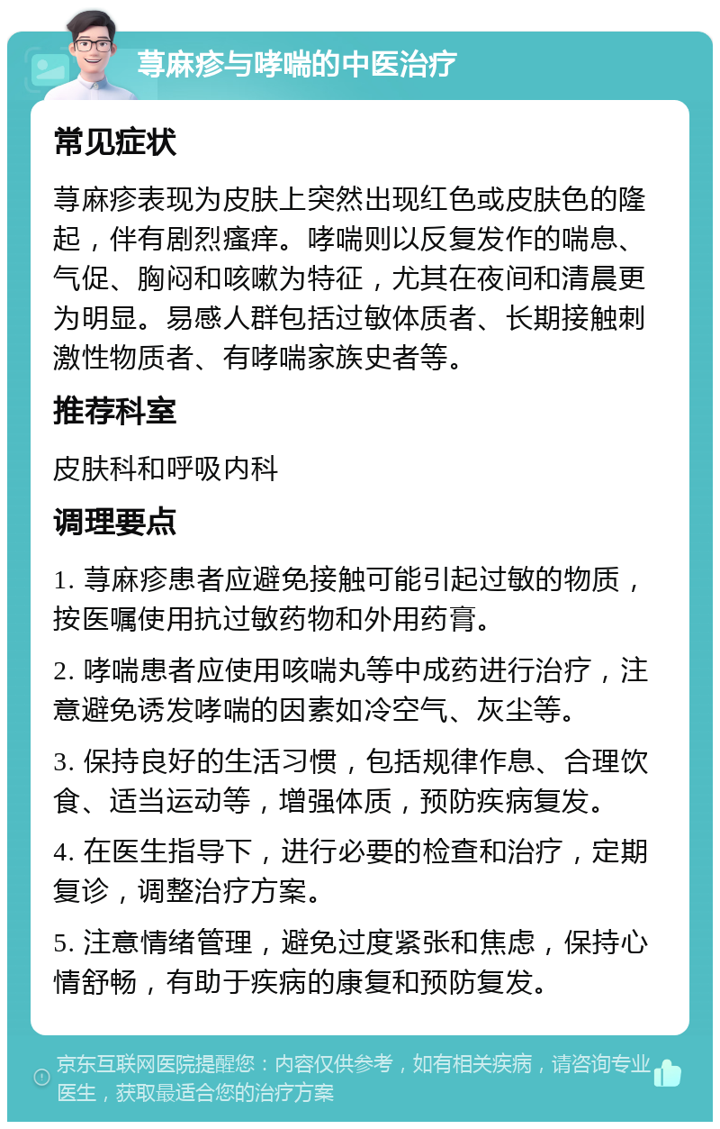 荨麻疹与哮喘的中医治疗 常见症状 荨麻疹表现为皮肤上突然出现红色或皮肤色的隆起，伴有剧烈瘙痒。哮喘则以反复发作的喘息、气促、胸闷和咳嗽为特征，尤其在夜间和清晨更为明显。易感人群包括过敏体质者、长期接触刺激性物质者、有哮喘家族史者等。 推荐科室 皮肤科和呼吸内科 调理要点 1. 荨麻疹患者应避免接触可能引起过敏的物质，按医嘱使用抗过敏药物和外用药膏。 2. 哮喘患者应使用咳喘丸等中成药进行治疗，注意避免诱发哮喘的因素如冷空气、灰尘等。 3. 保持良好的生活习惯，包括规律作息、合理饮食、适当运动等，增强体质，预防疾病复发。 4. 在医生指导下，进行必要的检查和治疗，定期复诊，调整治疗方案。 5. 注意情绪管理，避免过度紧张和焦虑，保持心情舒畅，有助于疾病的康复和预防复发。