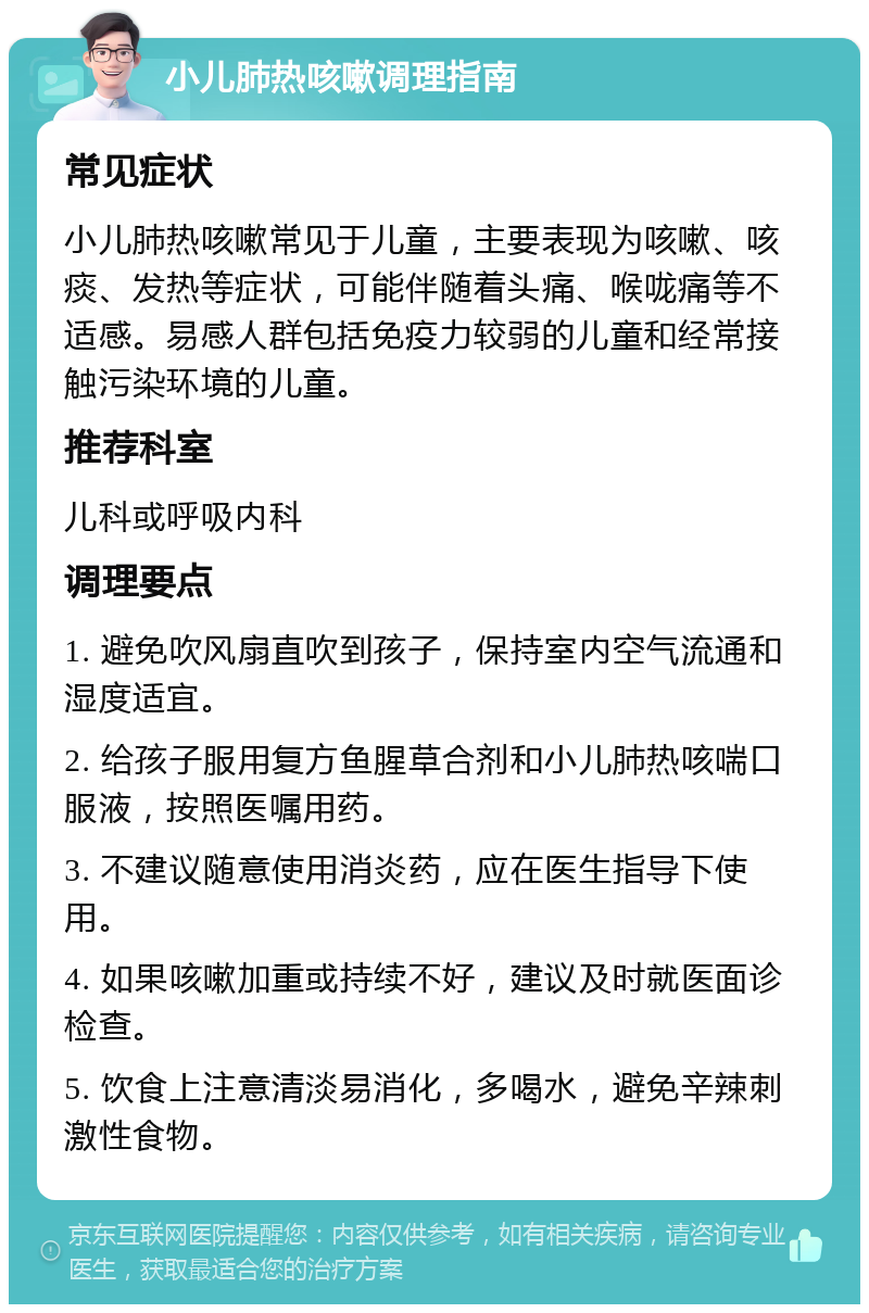 小儿肺热咳嗽调理指南 常见症状 小儿肺热咳嗽常见于儿童，主要表现为咳嗽、咳痰、发热等症状，可能伴随着头痛、喉咙痛等不适感。易感人群包括免疫力较弱的儿童和经常接触污染环境的儿童。 推荐科室 儿科或呼吸内科 调理要点 1. 避免吹风扇直吹到孩子，保持室内空气流通和湿度适宜。 2. 给孩子服用复方鱼腥草合剂和小儿肺热咳喘口服液，按照医嘱用药。 3. 不建议随意使用消炎药，应在医生指导下使用。 4. 如果咳嗽加重或持续不好，建议及时就医面诊检查。 5. 饮食上注意清淡易消化，多喝水，避免辛辣刺激性食物。